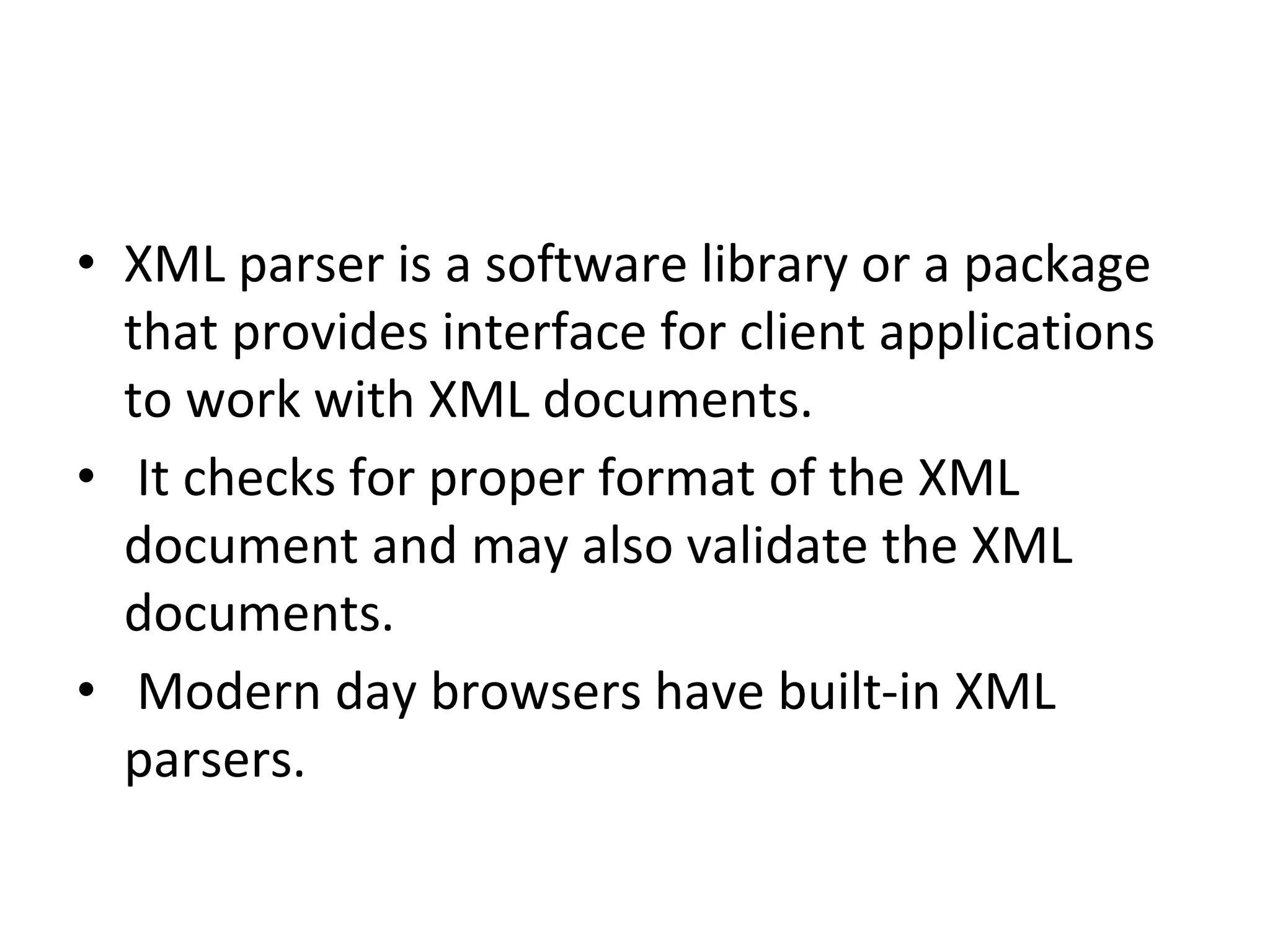 • XML parser is a software library or a package
that provides interface for client applications
to work with XML documents.
• It checks for proper format of the XML
document and may also validate the XML
documents.
• Modern day browsers have built-in XML
parsers.
 