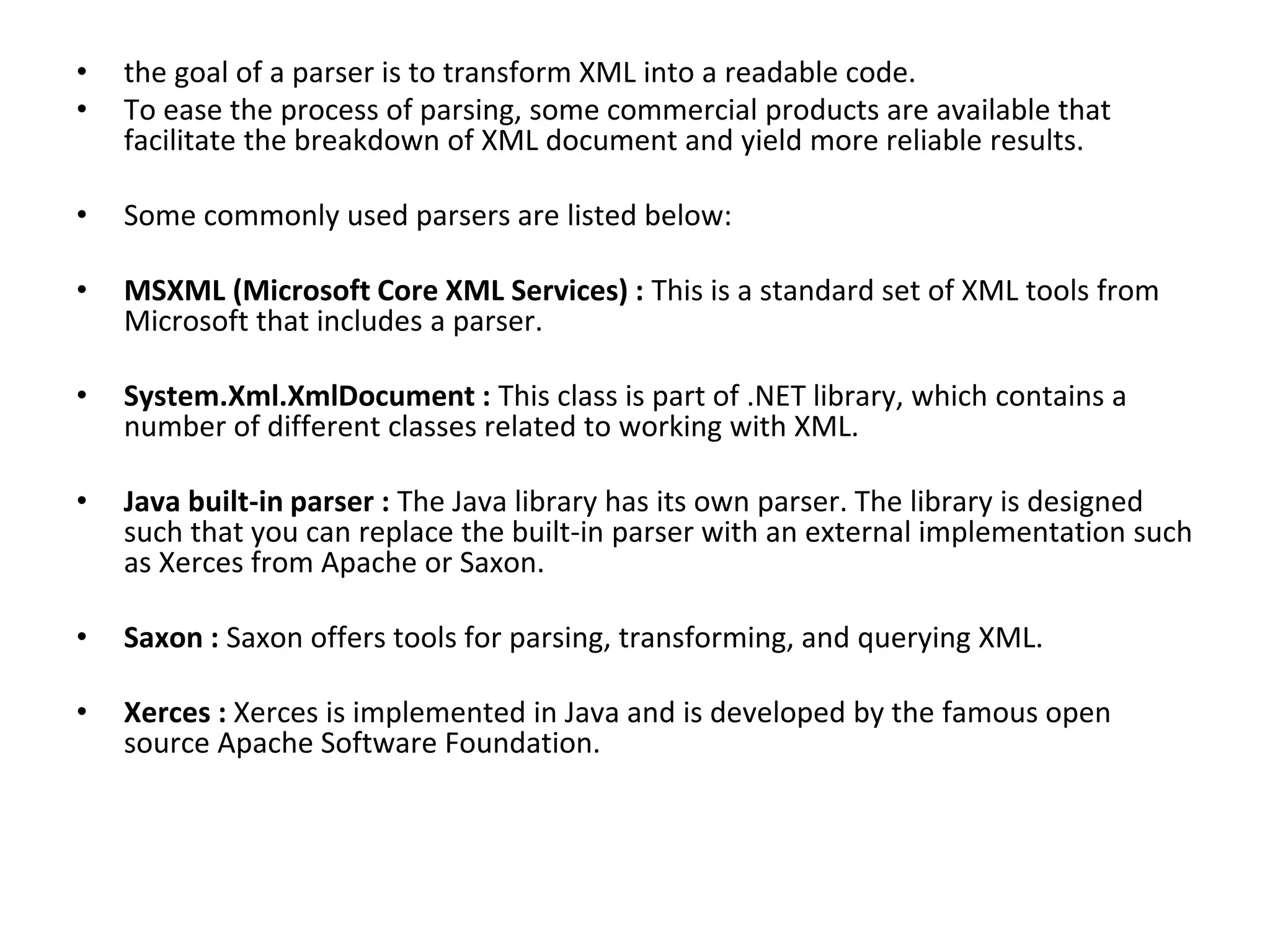 • the goal of a parser is to transform XML into a readable code.
• To ease the process of parsing, some commercial products are available that
facilitate the breakdown of XML document and yield more reliable results.
• Some commonly used parsers are listed below:
• MSXML (Microsoft Core XML Services) : This is a standard set of XML tools from
Microsoft that includes a parser.
• System.Xml.XmlDocument : This class is part of .NET library, which contains a
number of different classes related to working with XML.
• Java built-in parser : The Java library has its own parser. The library is designed
such that you can replace the built-in parser with an external implementation such
as Xerces from Apache or Saxon.
• Saxon : Saxon offers tools for parsing, transforming, and querying XML.
• Xerces : Xerces is implemented in Java and is developed by the famous open
source Apache Software Foundation.
 