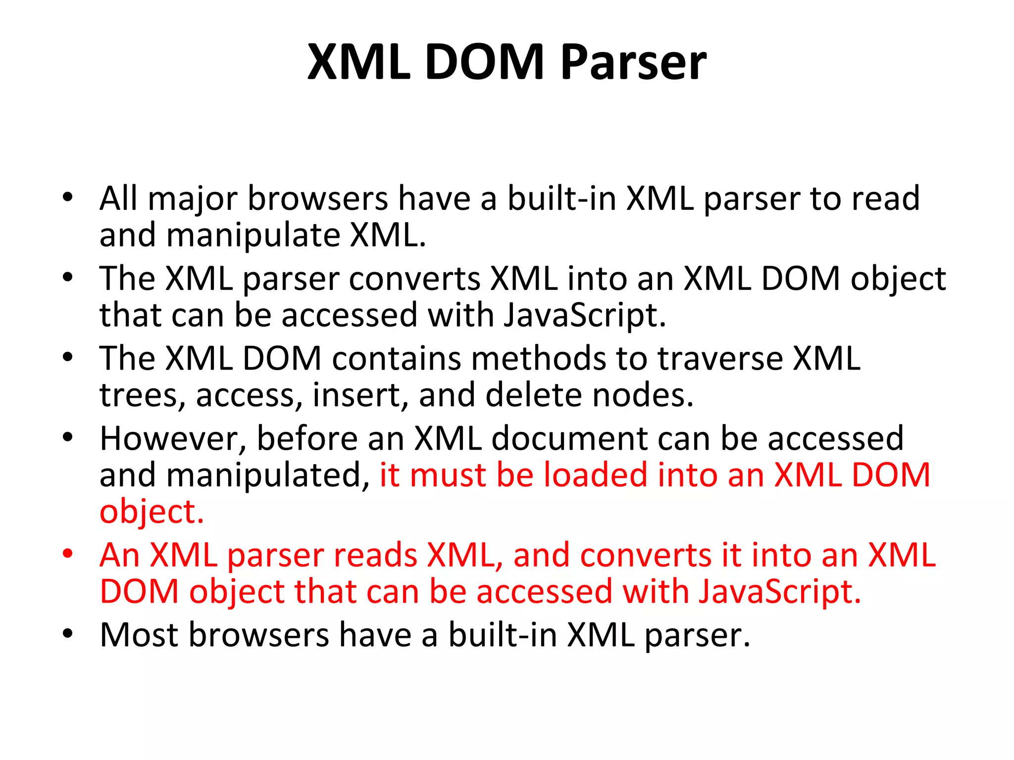 XML DOM Parser
• All major browsers have a built-in XML parser to read
and manipulate XML.
• The XML parser converts XML into an XML DOM object
that can be accessed with JavaScript.
• The XML DOM contains methods to traverse XML
trees, access, insert, and delete nodes.
• However, before an XML document can be accessed
and manipulated, it must be loaded into an XML DOM
object.
• An XML parser reads XML, and converts it into an XML
DOM object that can be accessed with JavaScript.
• Most browsers have a built-in XML parser.
 