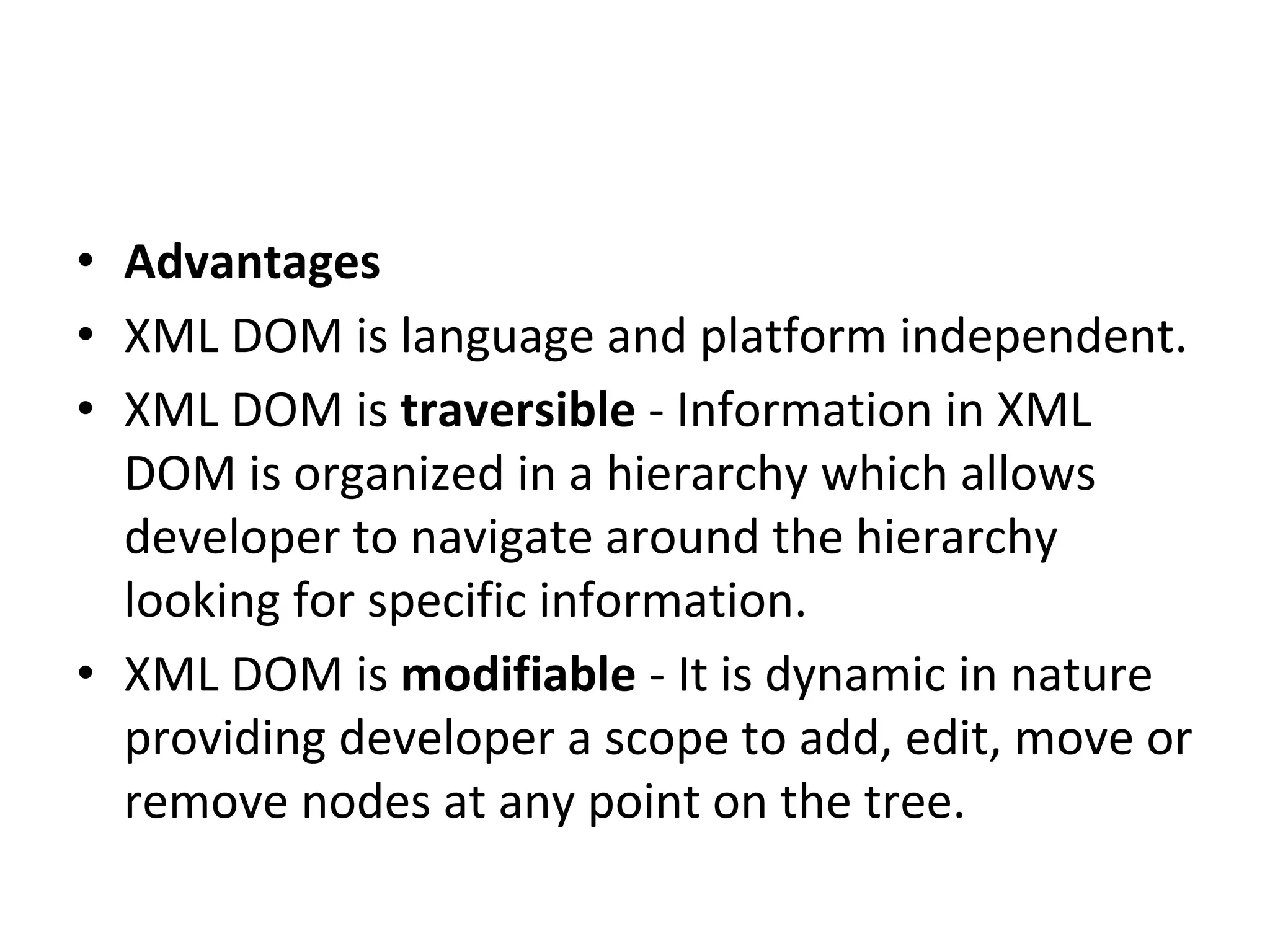 • Advantages
• XML DOM is language and platform independent.
• XML DOM is traversible - Information in XML
DOM is organized in a hierarchy which allows
developer to navigate around the hierarchy
looking for specific information.
• XML DOM is modifiable - It is dynamic in nature
providing developer a scope to add, edit, move or
remove nodes at any point on the tree.
 