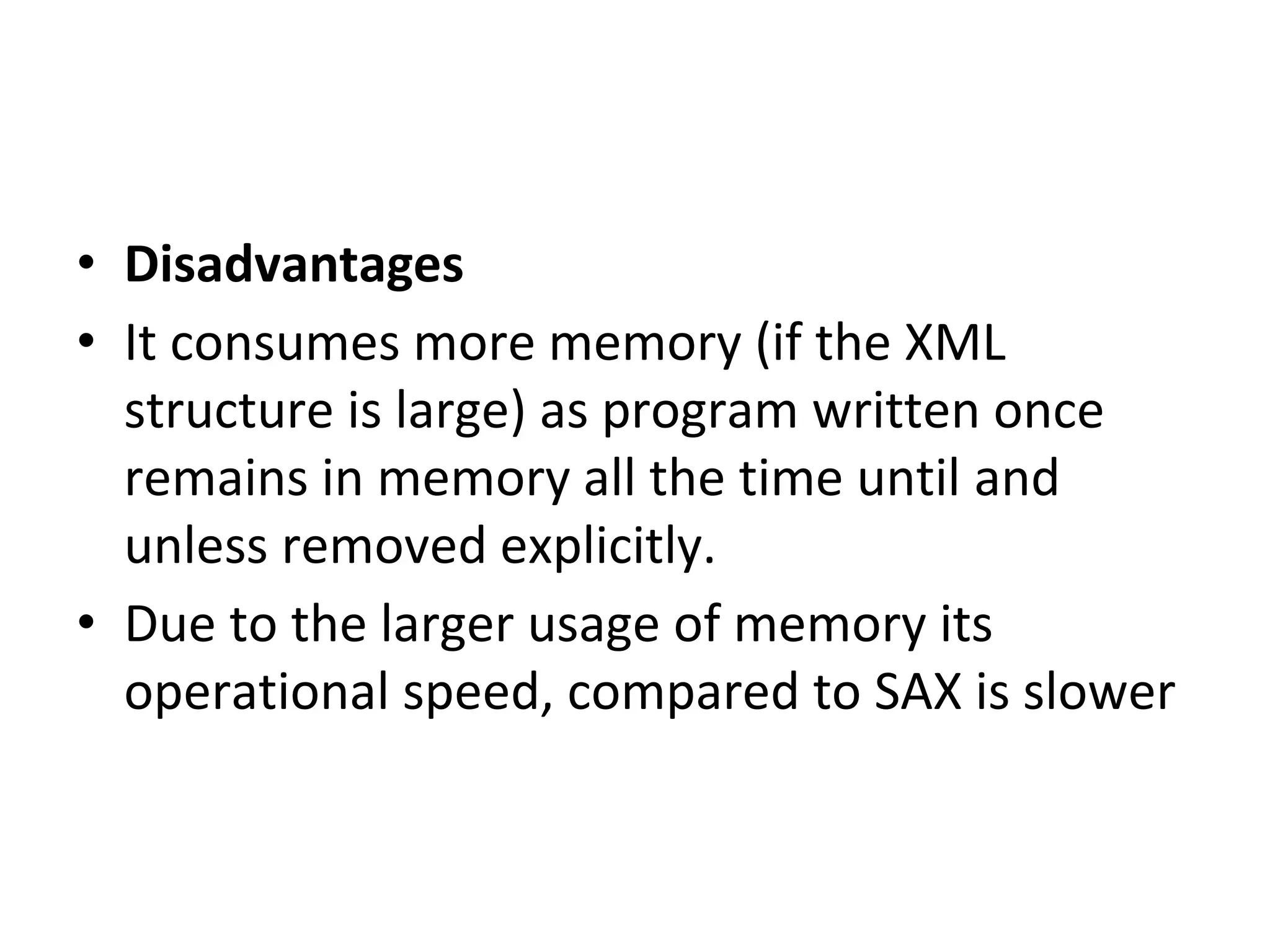 • Disadvantages
• It consumes more memory (if the XML
structure is large) as program written once
remains in memory all the time until and
unless removed explicitly.
• Due to the larger usage of memory its
operational speed, compared to SAX is slower
 