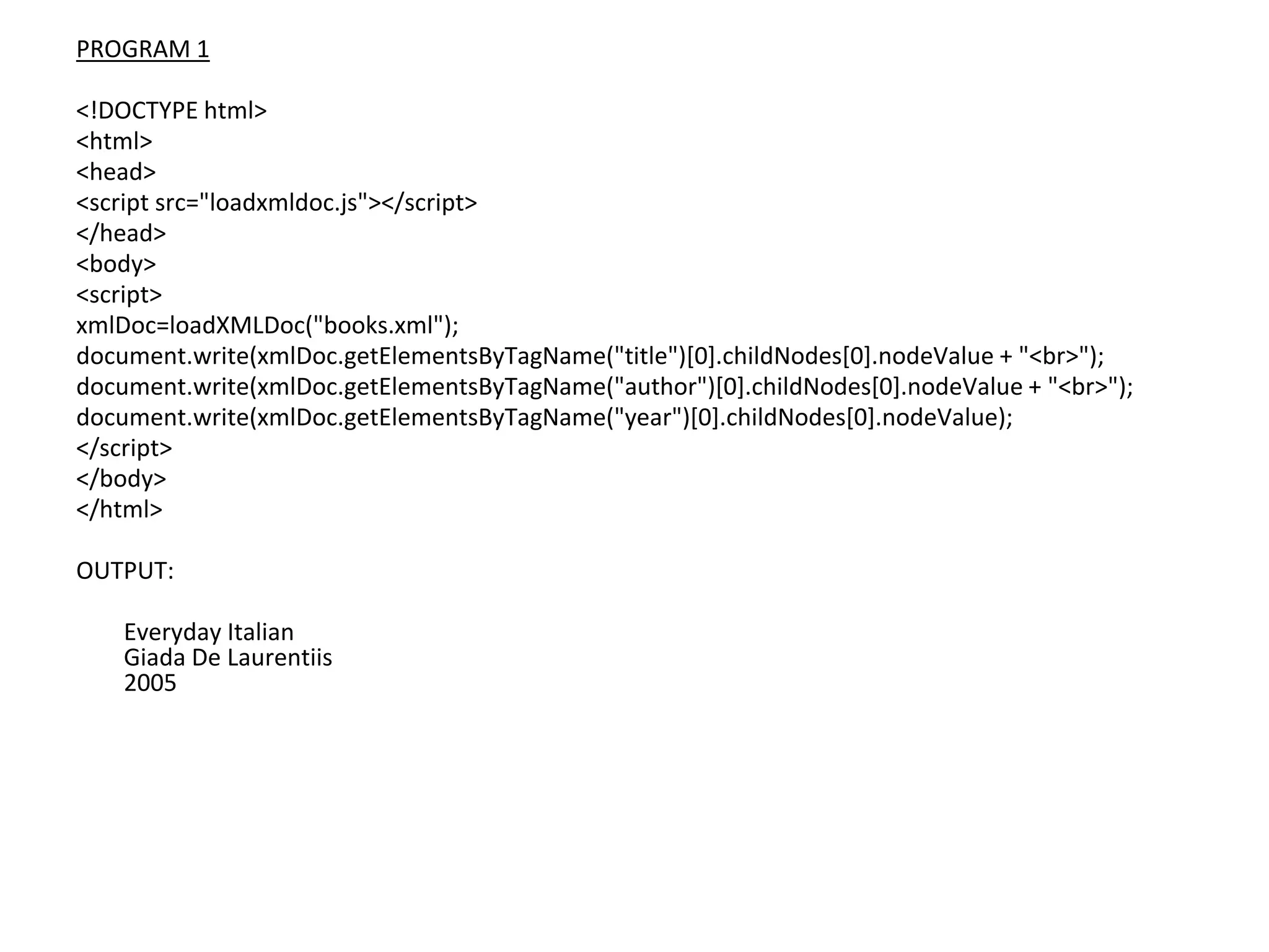PROGRAM 1
<!DOCTYPE html>
<html>
<head>
<script src="loadxmldoc.js"></script>
</head>
<body>
<script>
xmlDoc=loadXMLDoc("books.xml");
document.write(xmlDoc.getElementsByTagName("title")[0].childNodes[0].nodeValue + "<br>");
document.write(xmlDoc.getElementsByTagName("author")[0].childNodes[0].nodeValue + "<br>");
document.write(xmlDoc.getElementsByTagName("year")[0].childNodes[0].nodeValue);
</script>
</body>
</html>
OUTPUT:
Everyday Italian
Giada De Laurentiis
2005
 