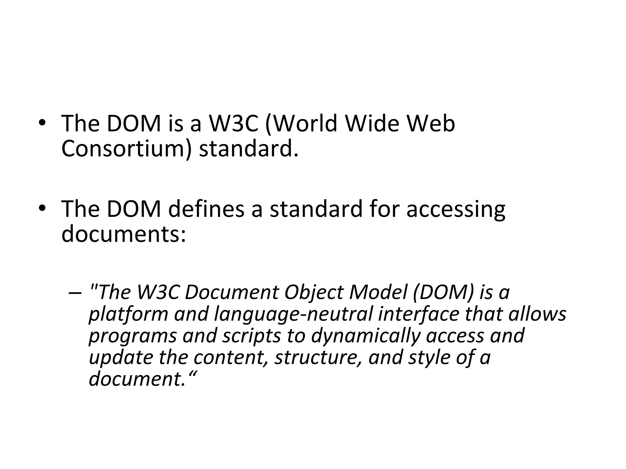 • The DOM is a W3C (World Wide Web
Consortium) standard.
• The DOM defines a standard for accessing
documents:
– "The W3C Document Object Model (DOM) is a
platform and language-neutral interface that allows
programs and scripts to dynamically access and
update the content, structure, and style of a
document.“
 