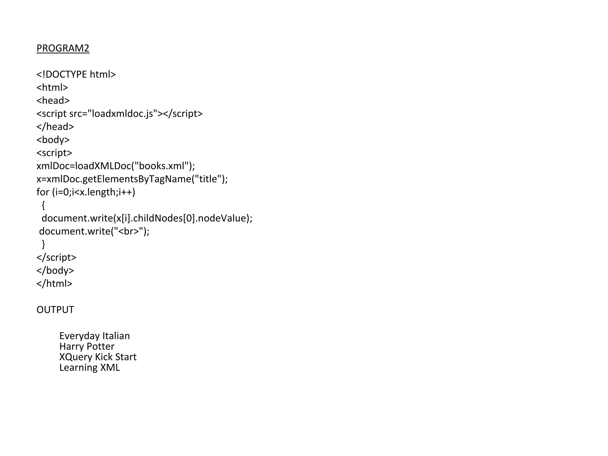 PROGRAM2
<!DOCTYPE html>
<html>
<head>
<script src="loadxmldoc.js"></script>
</head>
<body>
<script>
xmlDoc=loadXMLDoc("books.xml");
x=xmlDoc.getElementsByTagName("title");
for (i=0;i<x.length;i++)
{
document.write(x[i].childNodes[0].nodeValue);
document.write("<br>");
}
</script>
</body>
</html>
OUTPUT
Everyday Italian
Harry Potter
XQuery Kick Start
Learning XML
 