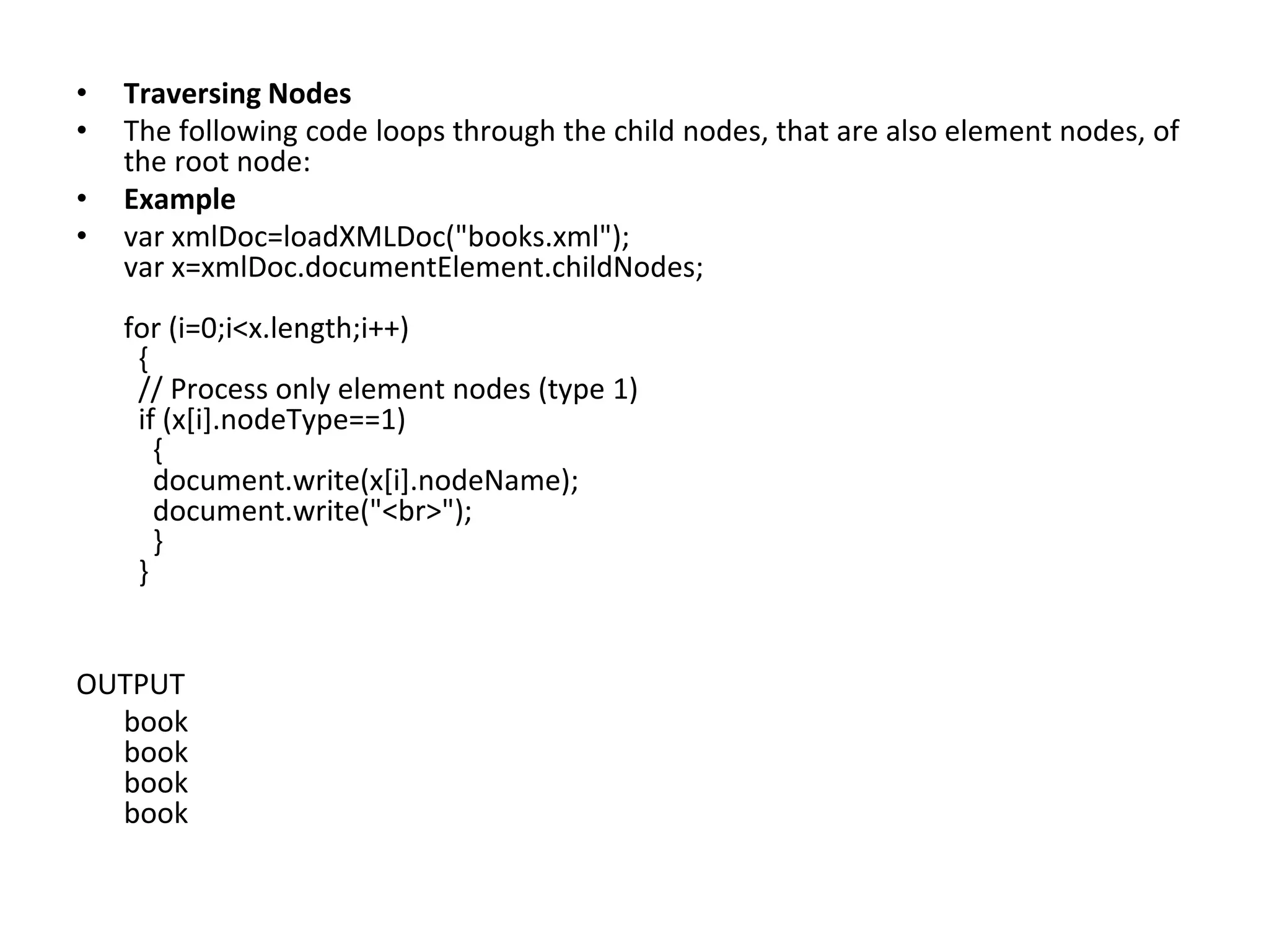 • Traversing Nodes
• The following code loops through the child nodes, that are also element nodes, of
the root node:
• Example
• var xmlDoc=loadXMLDoc("books.xml");
var x=xmlDoc.documentElement.childNodes;
for (i=0;i<x.length;i++)
{
// Process only element nodes (type 1)
if (x[i].nodeType==1)
{
document.write(x[i].nodeName);
document.write("<br>");
}
}
OUTPUT
book
book
book
book
 