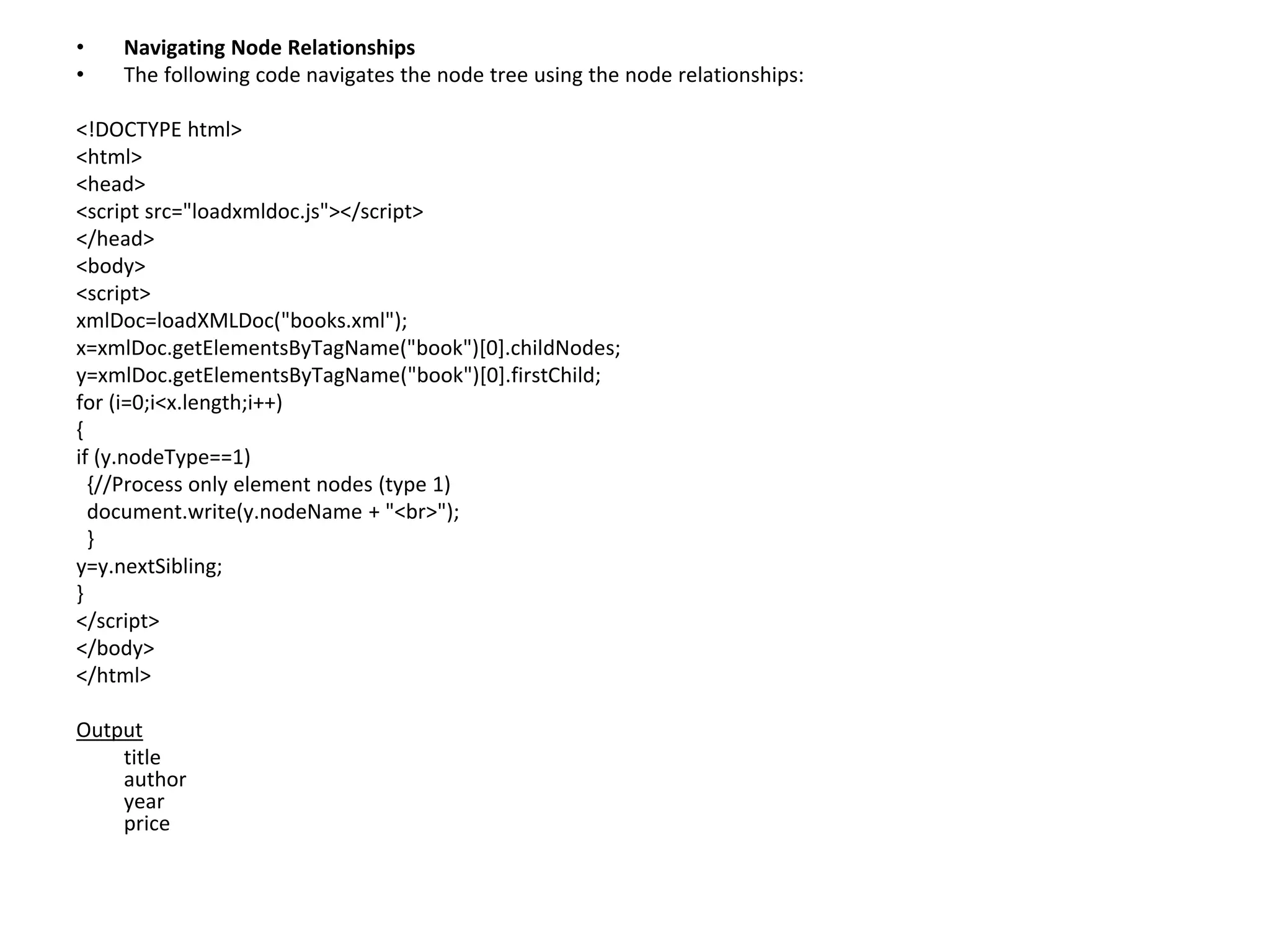 • Navigating Node Relationships
• The following code navigates the node tree using the node relationships:
<!DOCTYPE html>
<html>
<head>
<script src="loadxmldoc.js"></script>
</head>
<body>
<script>
xmlDoc=loadXMLDoc("books.xml");
x=xmlDoc.getElementsByTagName("book")[0].childNodes;
y=xmlDoc.getElementsByTagName("book")[0].firstChild;
for (i=0;i<x.length;i++)
{
if (y.nodeType==1)
{//Process only element nodes (type 1)
document.write(y.nodeName + "<br>");
}
y=y.nextSibling;
}
</script>
</body>
</html>
Output
title
author
year
price
 
