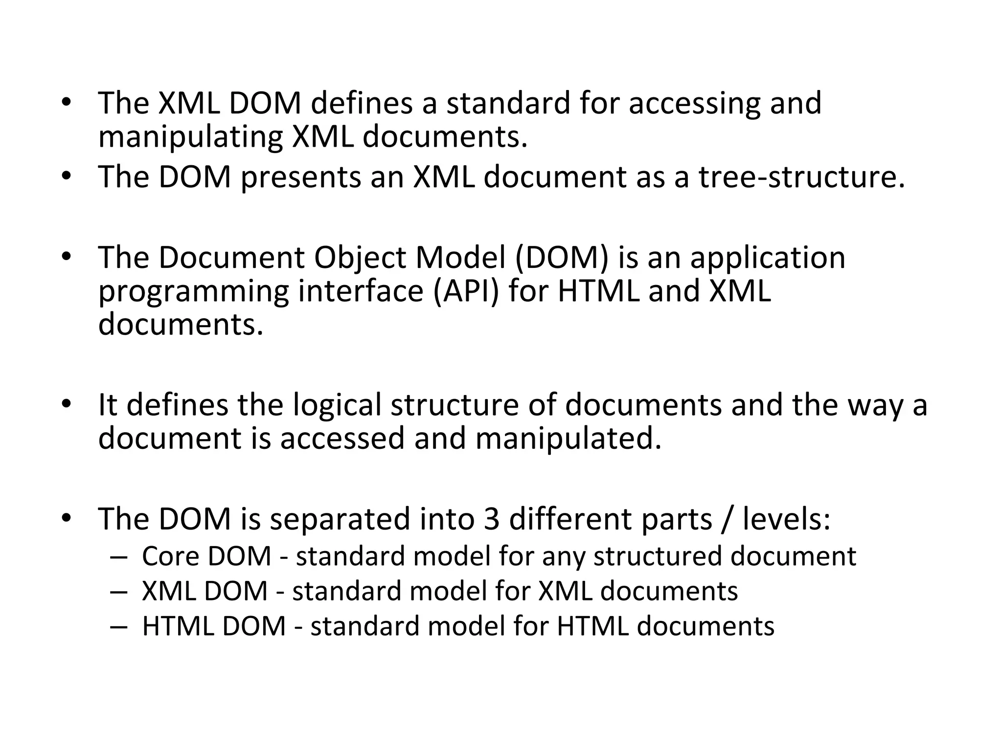 • The XML DOM defines a standard for accessing and
manipulating XML documents.
• The DOM presents an XML document as a tree-structure.
• The Document Object Model (DOM) is an application
programming interface (API) for HTML and XML
documents.
• It defines the logical structure of documents and the way a
document is accessed and manipulated.
• The DOM is separated into 3 different parts / levels:
– Core DOM - standard model for any structured document
– XML DOM - standard model for XML documents
– HTML DOM - standard model for HTML documents
 