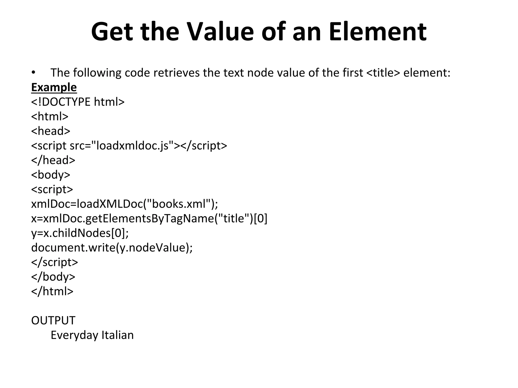 Get the Value of an Element
• The following code retrieves the text node value of the first <title> element:
Example
<!DOCTYPE html>
<html>
<head>
<script src="loadxmldoc.js"></script>
</head>
<body>
<script>
xmlDoc=loadXMLDoc("books.xml");
x=xmlDoc.getElementsByTagName("title")[0]
y=x.childNodes[0];
document.write(y.nodeValue);
</script>
</body>
</html>
OUTPUT
Everyday Italian
 