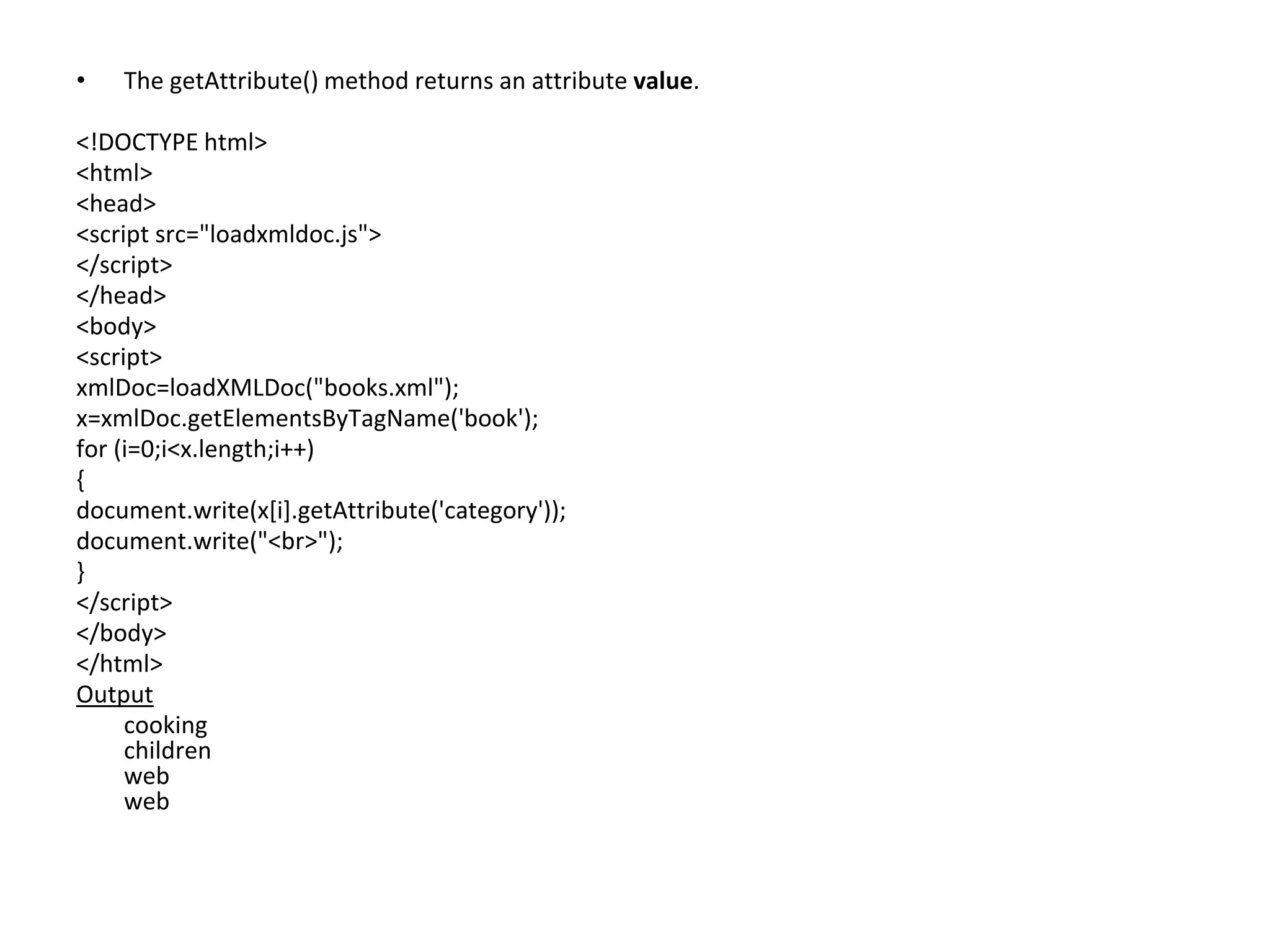 • The getAttribute() method returns an attribute value.
<!DOCTYPE html>
<html>
<head>
<script src="loadxmldoc.js">
</script>
</head>
<body>
<script>
xmlDoc=loadXMLDoc("books.xml");
x=xmlDoc.getElementsByTagName('book');
for (i=0;i<x.length;i++)
{
document.write(x[i].getAttribute('category'));
document.write("<br>");
}
</script>
</body>
</html>
Output
cooking
children
web
web
 