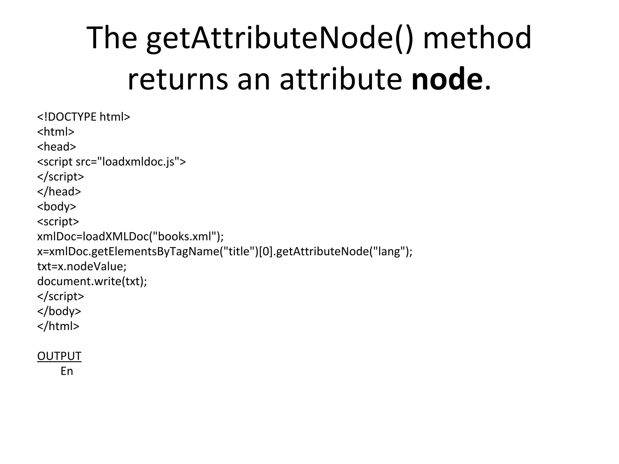 The getAttributeNode() method
returns an attribute node.
<!DOCTYPE html>
<html>
<head>
<script src="loadxmldoc.js">
</script>
</head>
<body>
<script>
xmlDoc=loadXMLDoc("books.xml");
x=xmlDoc.getElementsByTagName("title")[0].getAttributeNode("lang");
txt=x.nodeValue;
document.write(txt);
</script>
</body>
</html>
OUTPUT
En
 