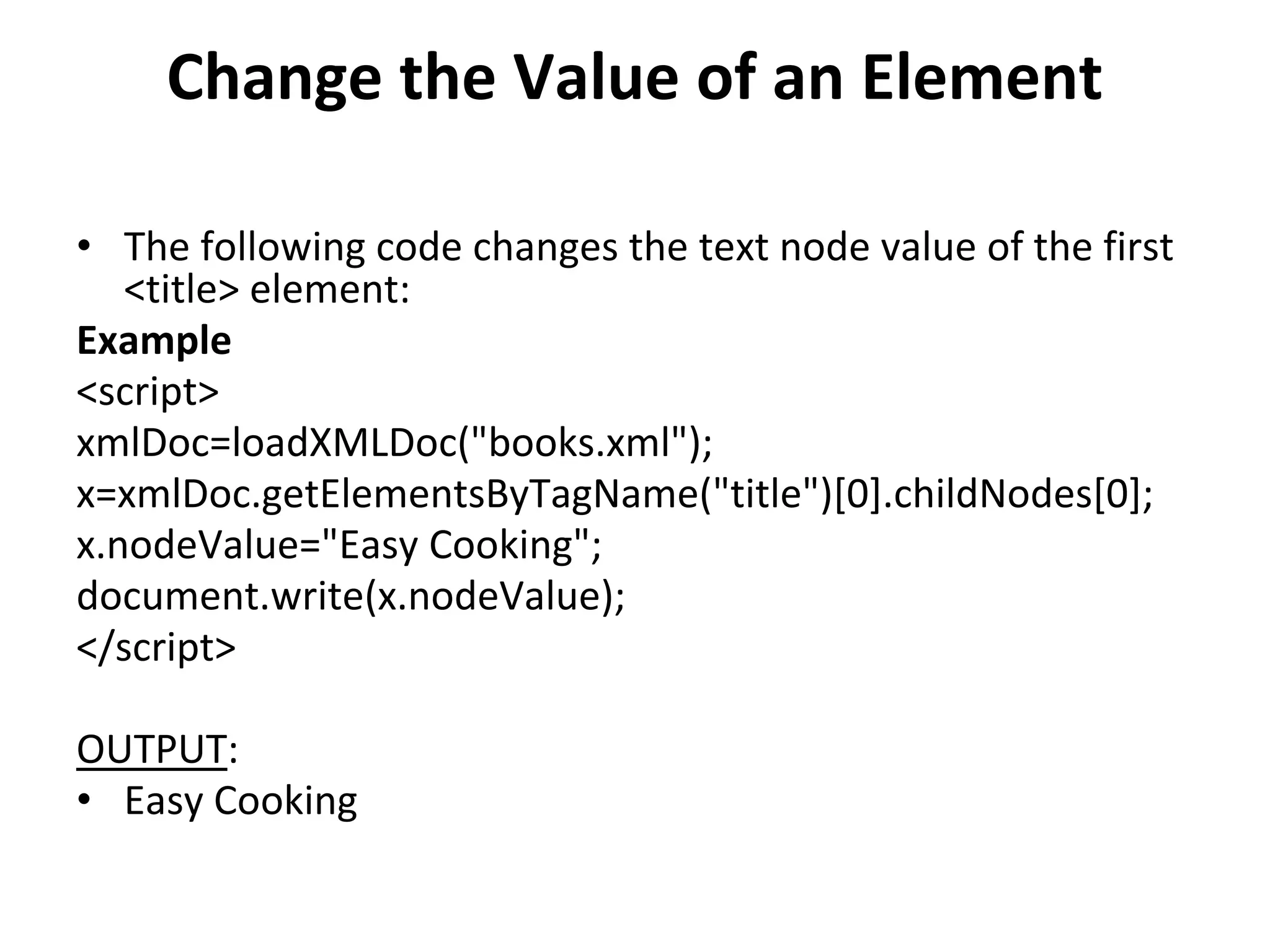 Change the Value of an Element
• The following code changes the text node value of the first
<title> element:
Example
<script>
xmlDoc=loadXMLDoc("books.xml");
x=xmlDoc.getElementsByTagName("title")[0].childNodes[0];
x.nodeValue="Easy Cooking";
document.write(x.nodeValue);
</script>
OUTPUT:
• Easy Cooking
 