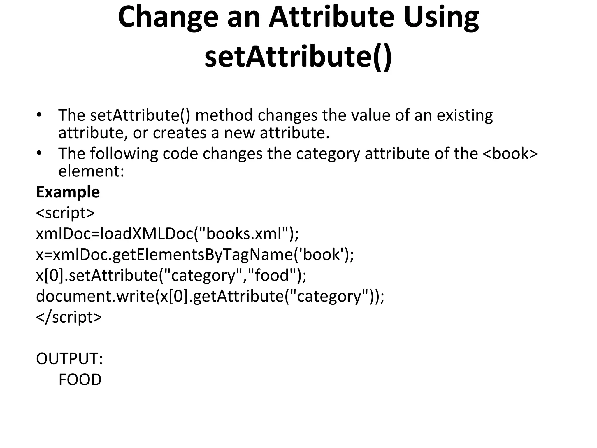 Change an Attribute Using
setAttribute()
• The setAttribute() method changes the value of an existing
attribute, or creates a new attribute.
• The following code changes the category attribute of the <book>
element:
Example
<script>
xmlDoc=loadXMLDoc("books.xml");
x=xmlDoc.getElementsByTagName('book');
x[0].setAttribute("category","food");
document.write(x[0].getAttribute("category"));
</script>
OUTPUT:
FOOD
 