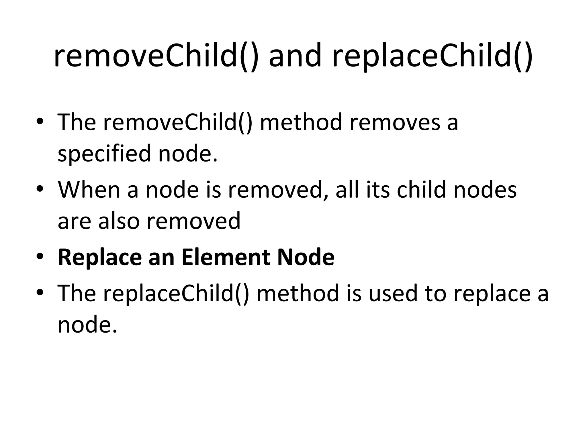 removeChild() and replaceChild()
• The removeChild() method removes a
specified node.
• When a node is removed, all its child nodes
are also removed
• Replace an Element Node
• The replaceChild() method is used to replace a
node.
 