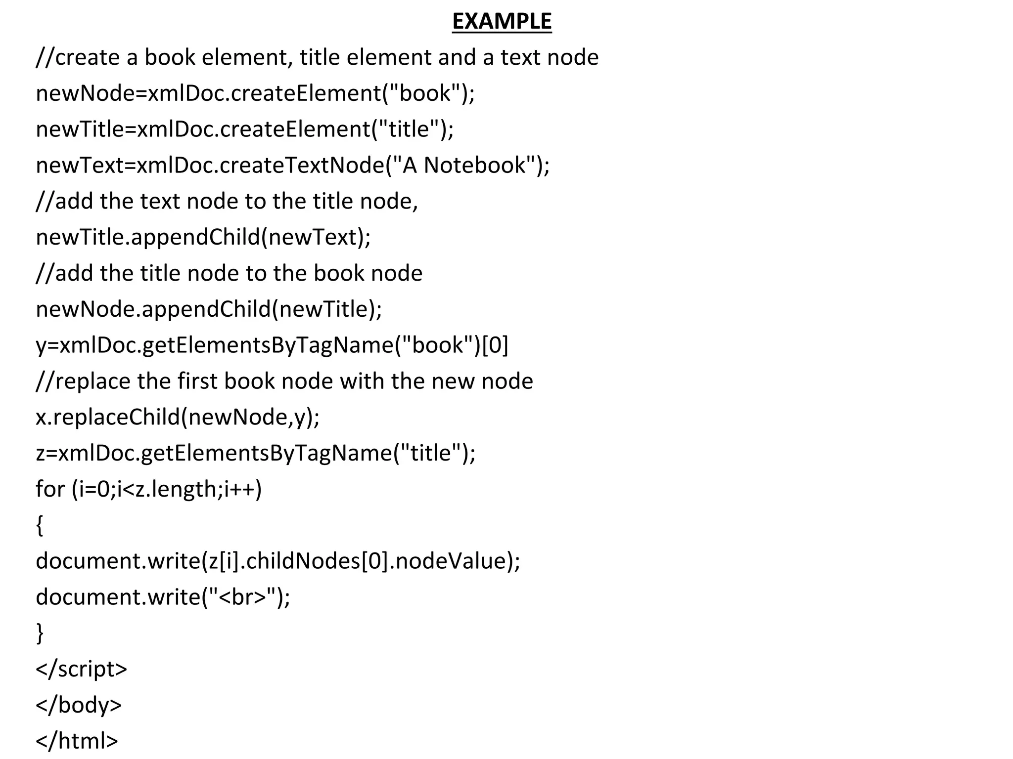 EXAMPLE
//create a book element, title element and a text node
newNode=xmlDoc.createElement("book");
newTitle=xmlDoc.createElement("title");
newText=xmlDoc.createTextNode("A Notebook");
//add the text node to the title node,
newTitle.appendChild(newText);
//add the title node to the book node
newNode.appendChild(newTitle);
y=xmlDoc.getElementsByTagName("book")[0]
//replace the first book node with the new node
x.replaceChild(newNode,y);
z=xmlDoc.getElementsByTagName("title");
for (i=0;i<z.length;i++)
{
document.write(z[i].childNodes[0].nodeValue);
document.write("<br>");
}
</script>
</body>
</html>
 