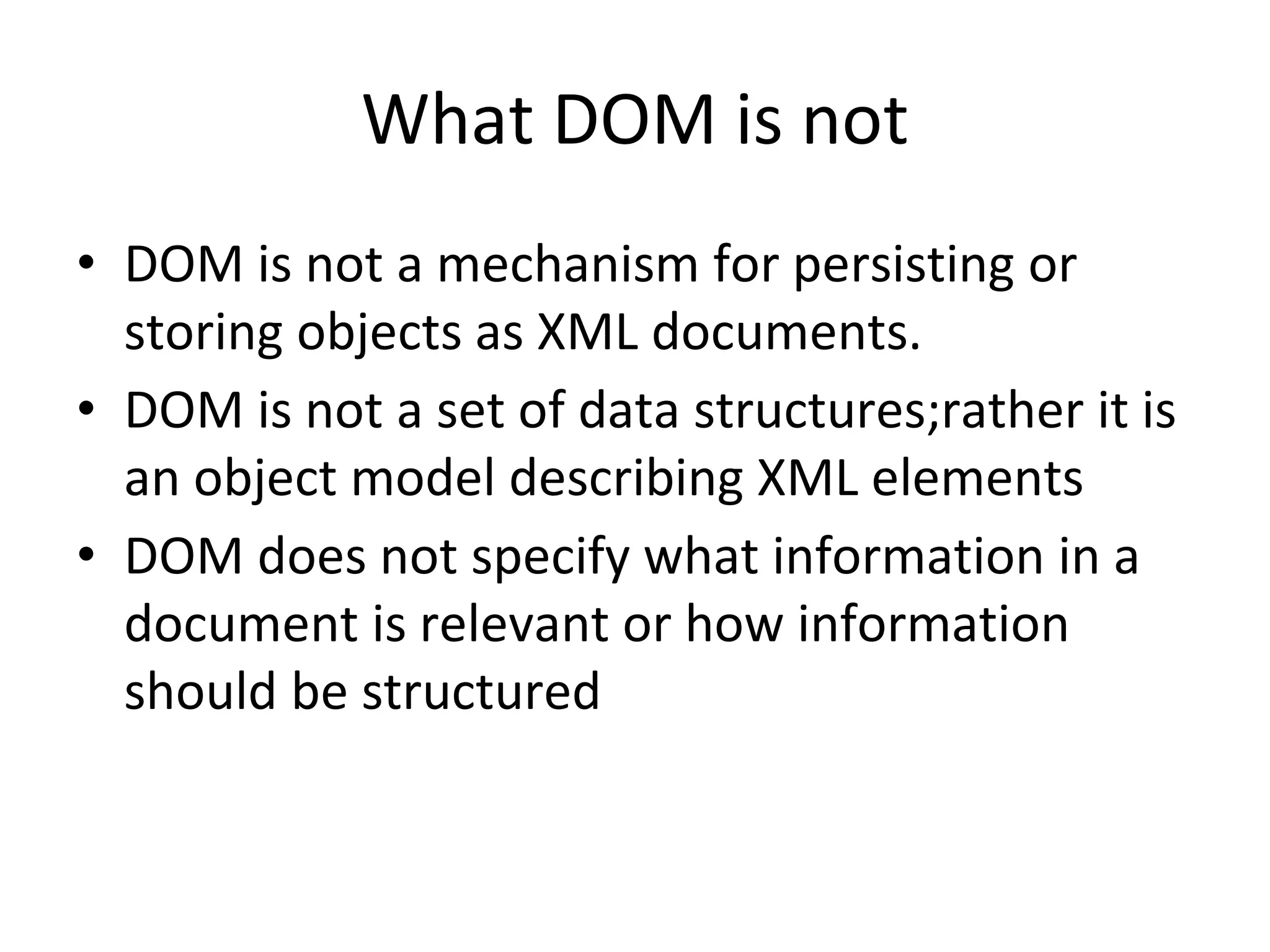 What DOM is not
• DOM is not a mechanism for persisting or
storing objects as XML documents.
• DOM is not a set of data structures;rather it is
an object model describing XML elements
• DOM does not specify what information in a
document is relevant or how information
should be structured
 