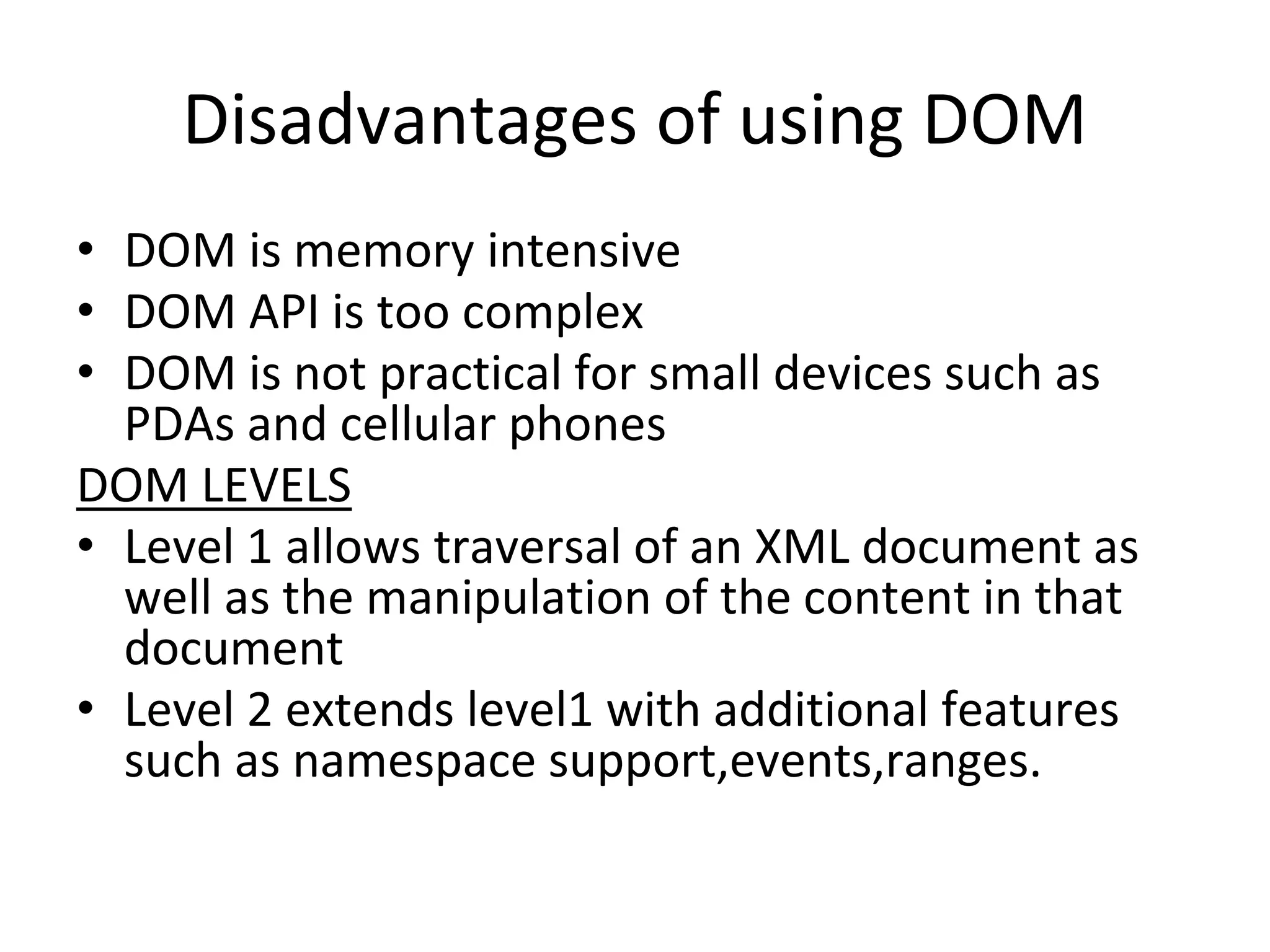 Disadvantages of using DOM
• DOM is memory intensive
• DOM API is too complex
• DOM is not practical for small devices such as
PDAs and cellular phones
DOM LEVELS
• Level 1 allows traversal of an XML document as
well as the manipulation of the content in that
document
• Level 2 extends level1 with additional features
such as namespace support,events,ranges.
 