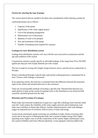 Factors for selecting the type of pump:
The various factors that are needed to be taken into consideration while selecting a pump for
a particular project are as follows:
1. Capacity of the pump
2. Significance of the water supply project
3. Cost of the pumping arrangement
4. Maintenance cost of the project
5. Quantity of water to be pumped
6. Size and orientation of the pump
7. Number of pumping units required for a project
Leakages in water distribution system
Leakage from distribution systems will vary with the care exercised in construction and the
age and condition of the system.
Construction contracts usually specify an allowable leakage in the range from 50 to 250 GPD
(gallon per day) per inch of pipe diameter per mile of pipe.
The test is made by closing off a length of pipe between valves, and all service connections to
the pipe.
Water is introduced through a special inlet, and normal working pressure is maintained for at
least 12 hours while leakage is measured.
In an operating system, the total loss is estimated from the difference between the measured
input to the system and metered deliveries to the customers.
There are several possible methods of locating a specific leak. Patented leak detectors use
audio phones to pick up the sound of escaping water or the disturbance in an electrical held
caused by saturated ground near the leak.
Detection and Prevention of Leakages
Water leaks and structural weaknesses in pipes are a sign that a drinking water network could
soon fail. Leaks reduce the reliability of the water supply network and if undetected, such
leaks may contribute to future pipe failures. Another important point is that such leakages
trigger an important loss of resources, both in terms of water and energy.
As previously mentioned, pump oversizing can contribute to leaks. Pump oversizing often
occurs due to the need to withstand peak loads, but it results in higher energy bills, higher
operating costs, higher wear on all the components of the system, higher maintenance costs,
less system reliability and lower efficient operation. A non-adequate selection added with
 