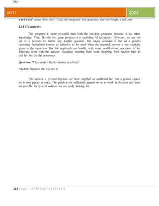 MU
10 | P a g e I T / M T N C / 1 8 U I T E 6 3
UNITI 2022
a red coat’ comes from step 10 and the integrated text generates that she bought a red coat.
2.14 Comments
This program is more powerful than both the previous programs because it has more
knowledge. Thus, like the last game program it is exploiting AI techniques. However, we are not
yet in a position to handle any English question. The major omission is that of a general
reasoning mechanism known as inference to be used when the required answer is not explicitly
given in the input text. But this approach can handle, with some modifications, questions of the
following form with the answer—Saturday morning Rani went shopping. Her brother tried to
call her but she did notanswer.
Question: Why couldn’t Rani’s brother reach her?
Answer: Because she was not in.
This answer is derived because we have supplied an additional fact that a person cannot
be in two places at once. This patch is not sufficiently general so as to work in all cases and does
not provide the type of solution we are really looking for.
 