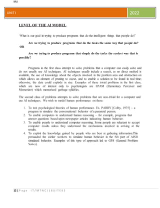 MU
12 | P a g e I T / M T N C / 1 8 U I T E 6 3
UNITI 2022
LEVEL OF THE AI MODEL
‘What is our goal in trying to produce programs that do the intelligent things that people do?’
Are we trying to produce programs that do the tasks the same way that people do?
OR
Are we trying to produce programs that simply do the tasks the easiest way that is
possible?
Programs in the first class attempt to solve problems that a computer can easily solve and
do not usually use AI techniques. AI techniques usually include a search, as no direct method is
available, the use of knowledge about the objects involved in the problem area and abstraction on
which allows an element of pruning to occur, and to enable a solution to be found in real time;
otherwise, the data could explode in size. Examples of these trivial problems in the first class,
which are now of interest only to psychologists are EPAM (Elementary Perceiver and
Memorizer) which memorized garbage syllables.
The second class of problems attempts to solve problems that are non-trivial for a computer and
use AI techniques. We wish to model human performance on these:
1. To test psychological theories of human performance. Ex. PARRY [Colby, 1975] – a
program to simulate the conversational behavior of a paranoid person.
2. To enable computers to understand human reasoning – for example, programs that
answer questions based upon newspaper articles indicating human behavior.
3. To enable people to understand computer reasoning. Some people are reluctant to accept
computer results unless they understand the mechanisms involved in arriving at the
results.
4. To exploit the knowledge gained by people who are best at gathering information.This
persuaded the earlier workers to simulate human behavior in the SB part of AISB
simulated behavior. Examples of this type of approach led to GPS (General Problem
Solver).
 