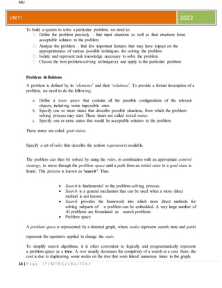 MU
14 | P a g e I T / M T N C / 1 8 U I T E 6 3
UNITI 2022
To build a system to solve a particular problem, we need to:
Define the problem precisely – find input situations as well as final situations foran
acceptable solution to the problem
Analyze the problem – find few important features that may have impact on the
appropriateness of various possible techniques for solving the problem
Isolate and represent task knowledge necessary to solve the problem
Choose the best problem-solving technique(s) and apply to the particular problem
Problem definitions
A problem is defined by its ‘elements’ and their ‘relations’. To provide a formal description of a
problem, we need to do the following:
a. Define a state space that contains all the possible configurations of the relevant
objects, including some impossible ones.
b. Specify one or more states that describe possible situations, from which the problem-
solving process may start. These states are called initial states.
c. Specify one or more states that would be acceptable solution to the problem.
These states are called goal states.
Specify a set of rules that describe the actions (operators) available.
The problem can then be solved by using the rules, in combination with an appropriate control
strategy, to move through the problem space until a path from an initial state to a goal state is
found. This process is known as ‘search’. Thus:
 Search is fundamental to the problem-solving process.
 Search is a general mechanism that can be used when a more direct
method is not known.
 Search provides the framework into which more direct methods for
solving subparts of a problem can be embedded. A very large number of
AI problems are formulated as search problems.
 Problem space
A problem space is represented by a directed graph, where nodes represent search state and paths
represent the operators applied to change the state.
To simplify search algorithms, it is often convenient to logically and programmatically represent
a problem space as a tree. A tree usually decreases the complexity of a search at a cost. Here, the
cost is due to duplicating some nodes on the tree that were linked numerous times in the graph,
 