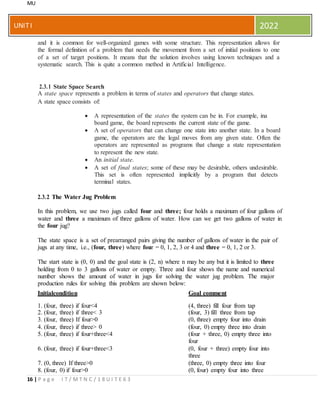 MU
16 | P a g e I T / M T N C / 1 8 U I T E 6 3
UNITI 2022
and it is common for well-organized games with some structure. This representation allows for
the formal definition of a problem that needs the movement from a set of initial positions to one
of a set of target positions. It means that the solution involves using known techniques and a
systematic search. This is quite a common method in Artificial Intelligence.
2.3.1 State Space Search
A state space represents a problem in terms of states and operators that change states.
A state space consists of:
 A representation of the states the system can be in. For example, ina
board game, the board represents the current state of the game.
 A set of operators that can change one state into another state. In a board
game, the operators are the legal moves from any given state. Often the
operators are represented as programs that change a state representation
to represent the new state.
 An initial state.
 A set of final states; some of these may be desirable, others undesirable.
This set is often represented implicitly by a program that detects
terminal states.
2.3.2 The Water Jug Problem
In this problem, we use two jugs called four and three; four holds a maximum of four gallons of
water and three a maximum of three gallons of water. How can we get two gallons of water in
the four jug?
The state space is a set of prearranged pairs giving the number of gallons of water in the pair of
jugs at any time, i.e., (four, three) where four = 0, 1, 2, 3 or 4 and three = 0, 1, 2 or 3.
The start state is (0, 0) and the goal state is (2, n) where n may be any but it is limited to three
holding from 0 to 3 gallons of water or empty. Three and four shows the name and numerical
number shows the amount of water in jugs for solving the water jug problem. The major
production rules for solving this problem are shown below:
Initialcondition Goal comment
1. (four, three) if four<4 (4, three) fill four from tap
2. (four, three) if three< 3 (four, 3) fill three from tap
3. (four, three) If four>0 (0, three) empty four into drain
4. (four, three) if three> 0 (four, 0) empty three into drain
5. (four, three) if four+three<4 (four + three, 0) empty three into
four
6. (four, three) if four+three<3 (0, four + three) empty four into
three
7. (0, three) If three>0 (three, 0) empty three into four
8. (four, 0) if four>0 (0, four) empty four into three
 