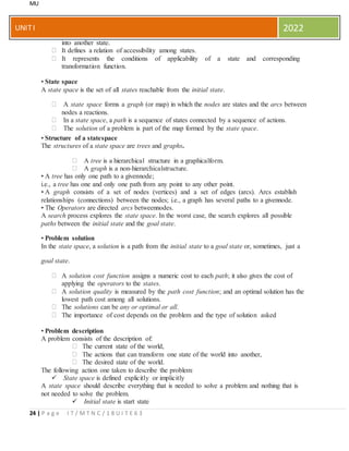 MU
24 | P a g e I T / M T N C / 1 8 U I T E 6 3
UNITI 2022
into another state.
It defines a relation of accessibility among states.
It represents the conditions of applicability of a state and corresponding
transformation function.
• State space
A state space is the set of all states reachable from the initial state.
A state space forms a graph (or map) in which the nodes are states and the arcs between
nodes a reactions.
In a state space, a path is a sequence of states connected by a sequence of actions.
The solution of a problem is part of the map formed by the state space.
• Structure of a statespace
The structures of a state space are trees and graphs.
A tree is a hierarchical structure in a graphicalform.
A graph is a non-hierarchicalstructure.
• A tree has only one path to a givennode;
i.e., a tree has one and only one path from any point to any other point.
• A graph consists of a set of nodes (vertices) and a set of edges (arcs). Arcs establish
relationships (connections) between the nodes; i.e., a graph has several paths to a givennode.
• The Operators are directed arcs betweennodes.
A search process explores the state space. In the worst case, the search explores all possible
paths between the initial state and the goal state.
• Problem solution
In the state space, a solution is a path from the initial state to a goal state or, sometimes, just a
goal state.
A solution cost function assigns a numeric cost to each path; it also gives the cost of
applying the operators to the states.
A solution quality is measured by the path cost function; and an optimal solution has the
lowest path cost among all solutions.
The solutions can be any or optimal or all.
The importance of cost depends on the problem and the type of solution asked
• Problem description
A problem consists of the description of:
The current state of the world,
The actions that can transform one state of the world into another,
The desired state of the world.
The following action one taken to describe the problem:
 State space is defined explicitly or implicitly
A state space should describe everything that is needed to solve a problem and nothing that is
not needed to solve the problem.
 Initial state is start state
 