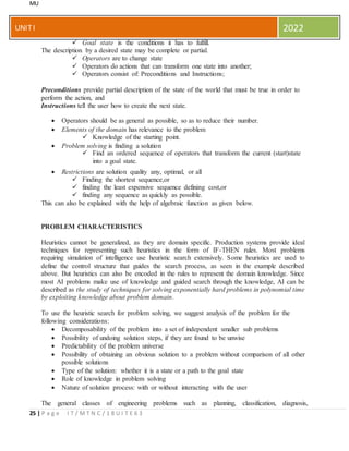 MU
25 | P a g e I T / M T N C / 1 8 U I T E 6 3
UNITI 2022
 Goal state is the conditions it has to fulfill.
The description by a desired state may be complete or partial.
 Operators are to change state
 Operators do actions that can transform one state into another;
 Operators consist of: Preconditions and Instructions;
Preconditions provide partial description of the state of the world that must be true in order to
perform the action, and
Instructions tell the user how to create the next state.
 Operators should be as general as possible, so as to reduce their number.
 Elements of the domain has relevance to the problem
 Knowledge of the starting point.
 Problem solving is finding a solution
 Find an ordered sequence of operators that transform the current (start)state
into a goal state.
 Restrictions are solution quality any, optimal, or all
 Finding the shortest sequence,or
 finding the least expensive sequence defining cost,or
 finding any sequence as quickly as possible.
This can also be explained with the help of algebraic function as given below.
PROBLEM CHARACTERISTICS
Heuristics cannot be generalized, as they are domain specific. Production systems provide ideal
techniques for representing such heuristics in the form of IF-THEN rules. Most problems
requiring simulation of intelligence use heuristic search extensively. Some heuristics are used to
define the control structure that guides the search process, as seen in the example described
above. But heuristics can also be encoded in the rules to represent the domain knowledge. Since
most AI problems make use of knowledge and guided search through the knowledge, AI can be
described as the study of techniques for solving exponentially hard problems in polynomial time
by exploiting knowledge about problem domain.
To use the heuristic search for problem solving, we suggest analysis of the problem for the
following considerations:
 Decomposability of the problem into a set of independent smaller sub problems
 Possibility of undoing solution steps, if they are found to be unwise
 Predictability of the problem universe
 Possibility of obtaining an obvious solution to a problem without comparison of all other
possible solutions
 Type of the solution: whether it is a state or a path to the goal state
 Role of knowledge in problem solving
 Nature of solution process: with or without interacting with the user
The general classes of engineering problems such as planning, classification, diagnosis,
 