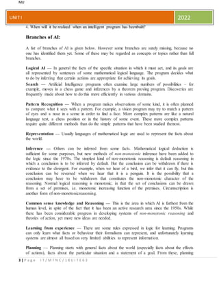 MU
3 | P a g e I T / M T N C / 1 8 U I T E 6 3
UNITI 2022
4. When will it be realized when an intelligent program has beenbuilt?
Branches of AI:
A list of branches of AI is given below. However some branches are surely missing, because no
one has identified them yet. Some of these may be regarded as concepts or topics rather than full
branches.
Logical AI — In general the facts of the specific situation in which it must act, and its goals are
all represented by sentences of some mathematical logical language. The program decides what
to do by inferring that certain actions are appropriate for achieving its goals.
Search — Artificial Intelligence programs often examine large numbers of possibilities – for
example, moves in a chess game and inferences by a theorem proving program. Discoveries are
frequently made about how to do this more efficiently in various domains.
Pattern Recognition — When a program makes observations of some kind, it is often planned
to compare what it sees with a pattern. For example, a vision program may try to match a pattern
of eyes and a nose in a scene in order to find a face. More complex patterns are like a natural
language text, a chess position or in the history of some event. These more complex patterns
require quite different methods than do the simple patterns that have been studied themost.
Representation — Usually languages of mathematical logic are used to represent the facts about
the world.
Inference — Others can be inferred from some facts. Mathematical logical deduction is
sufficient for some purposes, but new methods of non-monotonic inference have been added to
the logic since the 1970s. The simplest kind of non-monotonic reasoning is default reasoning in
which a conclusion is to be inferred by default. But the conclusion can be withdrawn if there is
evidence to the divergent. For example, when we hear of a bird, we infer that it can fly, but this
conclusion can be reversed when we hear that it is a penguin. It is the possibility that a
conclusion may have to be withdrawn that constitutes the non-monotonic character of the
reasoning. Normal logical reasoning is monotonic, in that the set of conclusions can be drawn
from a set of premises, i.e. monotonic increasing function of the premises. Circumscription is
another form of non-monotonicreasoning.
Common sense knowledge and Reasoning — This is the area in which AI is farthest from the
human level, in spite of the fact that it has been an active research area since the 1950s. While
there has been considerable progress in developing systems of non-monotonic reasoning and
theories of action, yet more new ideas are needed.
Learning from experience — There are some rules expressed in logic for learning. Programs
can only learn what facts or behaviour their formalisms can represent, and unfortunately learning
systems are almost all based on very limited abilities to represent information.
Planning — Planning starts with general facts about the world (especially facts about the effects
of actions), facts about the particular situation and a statement of a goal. From these, planning
 
