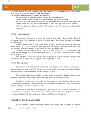 MU
6 | P a g e I T / M T N C / 1 8 U I T E 6 3
UNITI 2022
of 19,683 elements (39) and is needed where each element is a nine element vector. The contents
of the vector are especially chosen to help the algorithm.
The algorithm makes moves by pursuing the following:
1. View the vector as a ternary number. Convert it to a decimalnumber.
2. Use the decimal number as an index in MOVETABLE and access thevector.
3. Set BOARD to this vector indicating how the board looks after the move. This approach is
capable in time but it has several disadvantages. It takes more space and requires stunning
effort to calculate the decimal numbers. This method is specific to this game and cannot be
completed.
1.2 The second approach
The structure of the data is as before but we use 2 for a blank, 3 for an X and 5 for an O.
A variable called TURN indicates 1 for the first move and 9 for the last. The algorithm consists
of three actions:
MAKE2 which returns 5 if the centre square is blank; otherwise it returns any blank non-
corner square, i.e. 2, 4, 6 or 8. POSSWIN (p) returns 0 if player p cannot win on the next move
and otherwise returns the number of the square that gives a winning move.
It checks each line using products 3*3*2 = 18 gives a win for X, 5*5*2=50 gives a win
for O, and the winning move is the holder of the blank. GO (n) makes a move to square n setting
BOARD[n] to 3 or 5.
This algorithm is more involved and takes longer but it is more efficient in storage which
compensates for its longer time. It depends on the programmer’s skill.
1.3 The final approach
The structure of the data consists of BOARD which contains a nine element vector, a list of
board positions that could result from the next move and a number representing an estimation of how
the board position leads to an ultimate win for the player to move.
This algorithm looks ahead to make a decision on the next move by deciding which the most
promising move or the most suitable move at any stage would be and selects the same.
Consider all possible moves and replies that the program can make. Continue this process for
as long as time permits until a winner emerges, and then choose the move that leads to the computer
program winning, if possible in the shortest time.
Actually this is most difficult to program by a good limit but it is as far that the technique can
be extended to in any game. This method makes relatively fewer loads on the programmer in terms
of the game technique but the overall game strategy must be known to theadviser.
Example-2: Question Answering
Let us consider Question Answering systems that accept input in English and provide
 