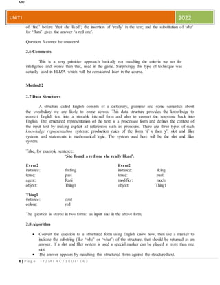 MU
8 | P a g e I T / M T N C / 1 8 U I T E 6 3
UNITI 2022
of ‘find’ before ‘that she liked’; the insertion of ‘really’ in the text; and the substitution of ‘she’
for ‘Rani’ gives the answer ‘a red one’.
Question 3 cannot be answered.
2.6 Comments
This is a very primitive approach basically not matching the criteria we set for
intelligence and worse than that, used in the game. Surprisingly this type of technique was
actually used in ELIZA which will be considered later in the course.
Method 2
2.7 Data Structures
A structure called English consists of a dictionary, grammar and some semantics about
the vocabulary we are likely to come across. This data structure provides the knowledge to
convert English text into a storable internal form and also to convert the response back into
English. The structured representation of the text is a processed form and defines the context of
the input text by making explicit all references such as pronouns. There are three types of such
knowledge representation systems: production rules of the form ‘if x then y’, slot and filler
systems and statements in mathematical logic. The system used here will be the slot and filler
system.
Take, for example sentence:
‘She found a red one she really liked’.
Event2
instance: finding
Event2
instance: liking
tense: past tense: past
agent: Rani modifier: much
object: Thing1 object: Thing1
Thing1
instance: coat
colour: red
The question is stored in two forms: as input and in the above form.
2.8 Algorithm
 Convert the question to a structured form using English know how, then use a marker to
indicate the substring (like ‘who’ or ‘what’) of the structure, that should be returned as an
answer. If a slot and filler system is used a special marker can be placed in more than one
slot.
 The answer appears by matching this structured form against the structuredtext.
 