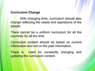Curriculum Change
With changing time, curriculum should also
change reflecting the needs and aspirations of the
people.
There cannot be a uniform curriculum for all the
countries for all the time
Curriculum content should be based on current
information and not on the past information.
There is need for constantly changing and
updating the curriculum content.
 