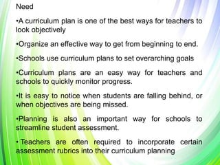 Need
•A curriculum plan is one of the best ways for teachers to
look objectively
•Organize an effective way to get from beginning to end.
•Schools use curriculum plans to set overarching goals
•Curriculum plans are an easy way for teachers and
schools to quickly monitor progress.
•It is easy to notice when students are falling behind, or
when objectives are being missed.
•Planning is also an important way for schools to
streamline student assessment.
• Teachers are often required to incorporate certain
assessment rubrics into their curriculum planning
 