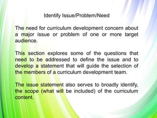 Identify Issue/Problem/Need
The need for curriculum development concern about
a major issue or problem of one or more target
audience.
This section explores some of the questions that
need to be addressed to define the issue and to
develop a statement that will guide the selection of
the members of a curriculum development team.
The issue statement also serves to broadly identify,
the scope (what will be included) of the curriculum
content.
 