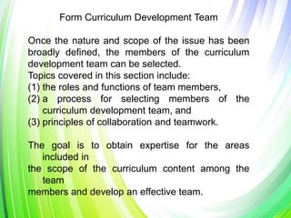 Form Curriculum Development Team
Once the nature and scope of the issue has been
broadly defined, the members of the curriculum
development team can be selected.
Topics covered in this section include:
(1) the roles and functions of team members,
(2) a process for selecting members of the
curriculum development team, and
(3) principles of collaboration and teamwork.
The goal is to obtain expertise for the areas
included in
the scope of the curriculum content among the
team
members and develop an effective team.
 