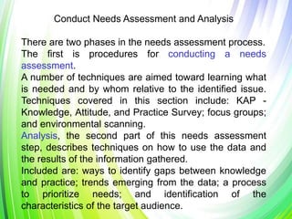 Conduct Needs Assessment and Analysis
There are two phases in the needs assessment process.
The first is procedures for conducting a needs
assessment.
A number of techniques are aimed toward learning what
is needed and by whom relative to the identified issue.
Techniques covered in this section include: KAP -
Knowledge, Attitude, and Practice Survey; focus groups;
and environmental scanning.
Analysis, the second part of this needs assessment
step, describes techniques on how to use the data and
the results of the information gathered.
Included are: ways to identify gaps between knowledge
and practice; trends emerging from the data; a process
to prioritize needs; and identification of the
characteristics of the target audience.
 