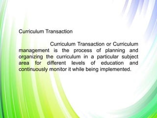 Curriculum Transaction
Curriculum Transaction or Curriculum
management is the process of planning and
organizing the curriculum in a particular subject
area for different levels of education and
continuously monitor it while being implemented.
 