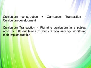 Curriculum construction + Curriculum Transaction =
Curriculum development
Curriculum Transaction = Planning curriculum in a subject
area for different levels of study + continuously monitoring
their implementation
 