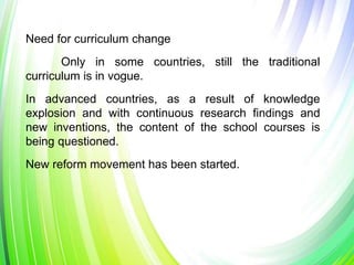 Need for curriculum change
Only in some countries, still the traditional
curriculum is in vogue.
In advanced countries, as a result of knowledge
explosion and with continuous research findings and
new inventions, the content of the school courses is
being questioned.
New reform movement has been started.
 