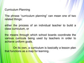 Curriculum Planning
The phrase “curriculum planning” can mean one of two
related things:
either the process of an individual teacher to build a
class curriculum, or
the means through which school boards coordinate the
various curricula being used by teachers in order to
achieve uniform goals.
On its own, a curriculum is basically a lesson plan
that functions as a map for learning.
 