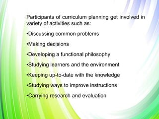 Participants of curriculum planning get involved in
variety of activities such as:
•Discussing common problems
•Making decisions
•Developing a functional philosophy
•Studying learners and the environment
•Keeping up-to-date with the knowledge
•Studying ways to improve instructions
•Carrying research and evaluation
 