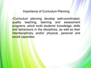 Importance of Curriculum Planning
•Curriculum planning develop well-coordinated,
quality teaching, learning and assessment
programs, which build students’ knowledge, skills
and behaviours in the disciplines, as well as their
interdisciplinary and/or physical, personal and
social capacities.
 