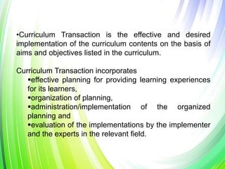 •Curriculum Transaction is the effective and desired
implementation of the curriculum contents on the basis of
aims and objectives listed in the curriculum.
Curriculum Transaction incorporates
effective planning for providing learning experiences
for its learners,
organization of planning,
administration/implementation of the organized
planning and
evaluation of the implementations by the implementer
and the experts in the relevant field.
 