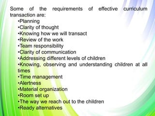 Some of the requirements of effective curriculum
transaction are:
•Planning
•Clarity of thought
•Knowing how we will transact
•Review of the work
•Team responsibility
•Clarity of communication
•Addressing different levels of children
•Knowing, observing and understanding children at all
times
•Time management
•Alertness
•Material organization
•Room set up
•The way we reach out to the children
•Ready alternatives
 