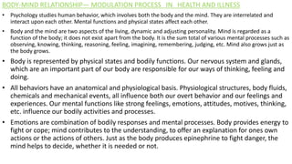 BODY-MIND RELATIONSHIP— MODULATION PROCESS IN HEALTH AND ILLNESS
• Psychology studies human behavior, which involves both the body and the mind. They are interrelated and
interact upon each other. Mental functions and physical states affect each other.
• Body and the mind are two aspects of the living, dynamic and adjusting personality. Mind is regarded as a
function of the body; it does not exist apart from the body. It is the sum total of various mental processes such as
observing, knowing, thinking, reasoning, feeling, imagining, remembering, judging, etc. Mind also grows just as
the body grows.
• Body is represented by physical states and bodily functions. Our nervous system and glands,
which are an important part of our body are responsible for our ways of thinking, feeling and
doing.
• All behaviors have an anatomical and physiological basis. Physiological structures, body fluids,
chemicals and mechanical events, all influence both our overt behavior and our feelings and
experiences. Our mental functions like strong feelings, emotions, attitudes, motives, thinking,
etc. influence our bodily activities and processes.
• Emotions are combination of bodily responses and mental processes. Body provides energy to
fight or cope; mind contributes to the understanding, to offer an explanation for ones own
actions or the actions of others. Just as the body produces epinephrine to fight danger, the
mind helps to decide, whether it is needed or not.
 