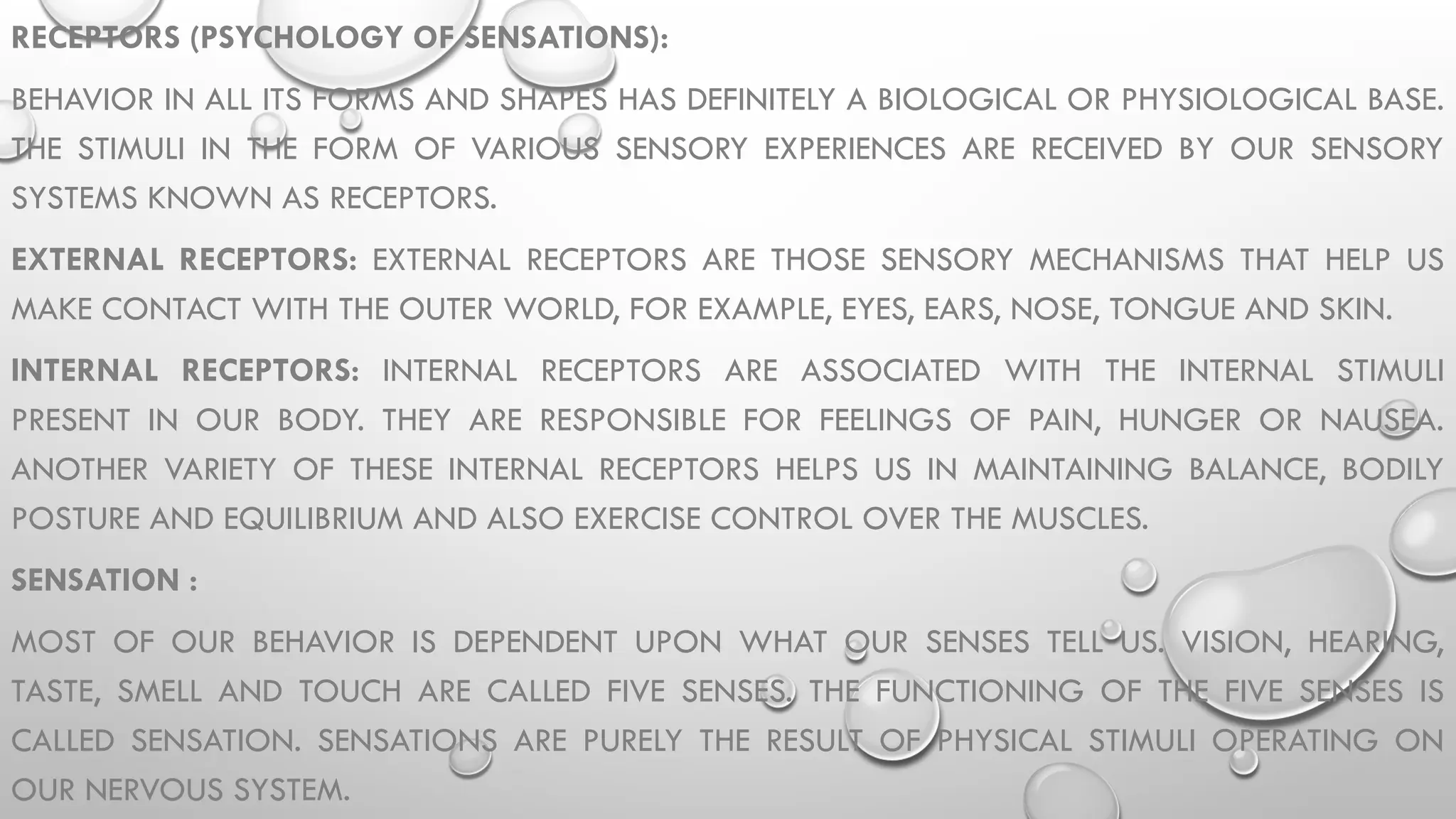 RECEPTORS (PSYCHOLOGY OF SENSATIONS):
BEHAVIOR IN ALL ITS FORMS AND SHAPES HAS DEFINITELY A BIOLOGICAL OR PHYSIOLOGICAL BASE.
THE STIMULI IN THE FORM OF VARIOUS SENSORY EXPERIENCES ARE RECEIVED BY OUR SENSORY
SYSTEMS KNOWN AS RECEPTORS.
EXTERNAL RECEPTORS: EXTERNAL RECEPTORS ARE THOSE SENSORY MECHANISMS THAT HELP US
MAKE CONTACT WITH THE OUTER WORLD, FOR EXAMPLE, EYES, EARS, NOSE, TONGUE AND SKIN.
INTERNAL RECEPTORS: INTERNAL RECEPTORS ARE ASSOCIATED WITH THE INTERNAL STIMULI
PRESENT IN OUR BODY. THEY ARE RESPONSIBLE FOR FEELINGS OF PAIN, HUNGER OR NAUSEA.
ANOTHER VARIETY OF THESE INTERNAL RECEPTORS HELPS US IN MAINTAINING BALANCE, BODILY
POSTURE AND EQUILIBRIUM AND ALSO EXERCISE CONTROL OVER THE MUSCLES.
SENSATION :
MOST OF OUR BEHAVIOR IS DEPENDENT UPON WHAT OUR SENSES TELL US. VISION, HEARING,
TASTE, SMELL AND TOUCH ARE CALLED FIVE SENSES. THE FUNCTIONING OF THE FIVE SENSES IS
CALLED SENSATION. SENSATIONS ARE PURELY THE RESULT OF PHYSICAL STIMULI OPERATING ON
OUR NERVOUS SYSTEM.
 