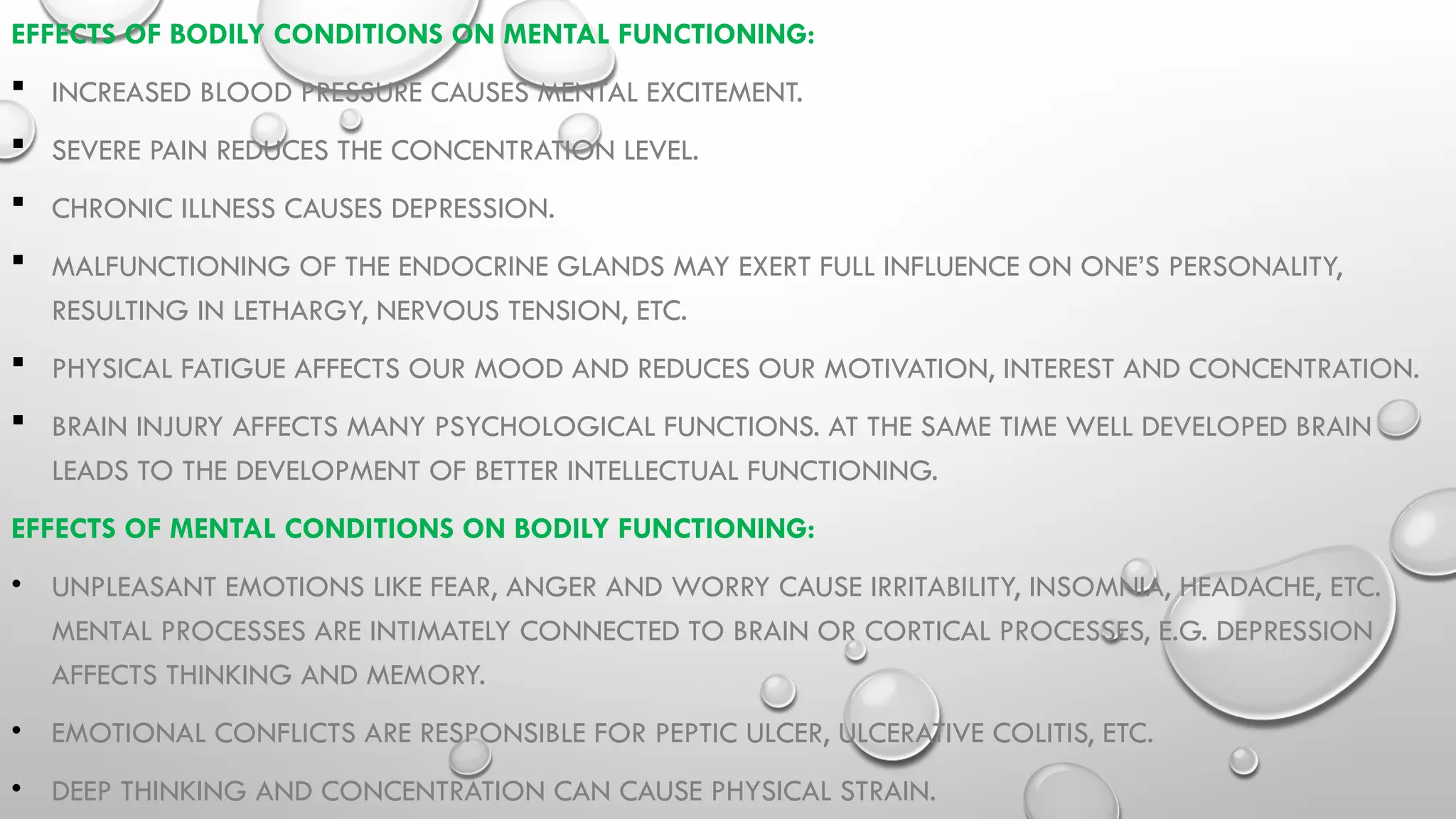 EFFECTS OF BODILY CONDITIONS ON MENTAL FUNCTIONING:
 INCREASED BLOOD PRESSURE CAUSES MENTAL EXCITEMENT.
 SEVERE PAIN REDUCES THE CONCENTRATION LEVEL.
 CHRONIC ILLNESS CAUSES DEPRESSION.
 MALFUNCTIONING OF THE ENDOCRINE GLANDS MAY EXERT FULL INFLUENCE ON ONE’S PERSONALITY,
RESULTING IN LETHARGY, NERVOUS TENSION, ETC.
 PHYSICAL FATIGUE AFFECTS OUR MOOD AND REDUCES OUR MOTIVATION, INTEREST AND CONCENTRATION.
 BRAIN INJURY AFFECTS MANY PSYCHOLOGICAL FUNCTIONS. AT THE SAME TIME WELL DEVELOPED BRAIN
LEADS TO THE DEVELOPMENT OF BETTER INTELLECTUAL FUNCTIONING.
EFFECTS OF MENTAL CONDITIONS ON BODILY FUNCTIONING:
• UNPLEASANT EMOTIONS LIKE FEAR, ANGER AND WORRY CAUSE IRRITABILITY, INSOMNIA, HEADACHE, ETC.
MENTAL PROCESSES ARE INTIMATELY CONNECTED TO BRAIN OR CORTICAL PROCESSES, E.G. DEPRESSION
AFFECTS THINKING AND MEMORY.
• EMOTIONAL CONFLICTS ARE RESPONSIBLE FOR PEPTIC ULCER, ULCERATIVE COLITIS, ETC.
• DEEP THINKING AND CONCENTRATION CAN CAUSE PHYSICAL STRAIN.
 