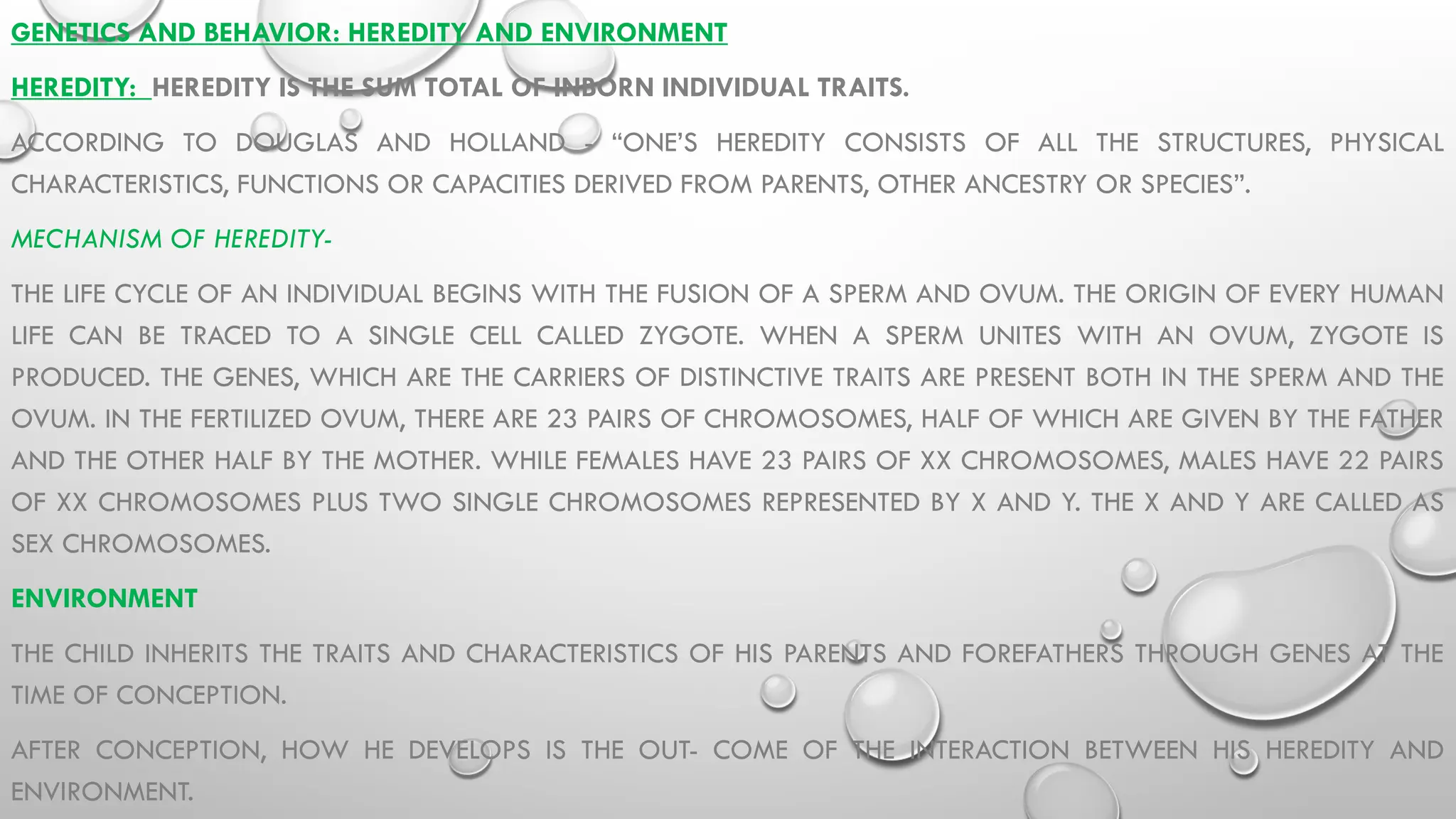 GENETICS AND BEHAVIOR: HEREDITY AND ENVIRONMENT
HEREDITY: HEREDITY IS THE SUM TOTAL OF INBORN INDIVIDUAL TRAITS.
ACCORDING TO DOUGLAS AND HOLLAND - “ONE’S HEREDITY CONSISTS OF ALL THE STRUCTURES, PHYSICAL
CHARACTERISTICS, FUNCTIONS OR CAPACITIES DERIVED FROM PARENTS, OTHER ANCESTRY OR SPECIES”.
MECHANISM OF HEREDITY-
THE LIFE CYCLE OF AN INDIVIDUAL BEGINS WITH THE FUSION OF A SPERM AND OVUM. THE ORIGIN OF EVERY HUMAN
LIFE CAN BE TRACED TO A SINGLE CELL CALLED ZYGOTE. WHEN A SPERM UNITES WITH AN OVUM, ZYGOTE IS
PRODUCED. THE GENES, WHICH ARE THE CARRIERS OF DISTINCTIVE TRAITS ARE PRESENT BOTH IN THE SPERM AND THE
OVUM. IN THE FERTILIZED OVUM, THERE ARE 23 PAIRS OF CHROMOSOMES, HALF OF WHICH ARE GIVEN BY THE FATHER
AND THE OTHER HALF BY THE MOTHER. WHILE FEMALES HAVE 23 PAIRS OF XX CHROMOSOMES, MALES HAVE 22 PAIRS
OF XX CHROMOSOMES PLUS TWO SINGLE CHROMOSOMES REPRESENTED BY X AND Y. THE X AND Y ARE CALLED AS
SEX CHROMOSOMES.
ENVIRONMENT
THE CHILD INHERITS THE TRAITS AND CHARACTERISTICS OF HIS PARENTS AND FOREFATHERS THROUGH GENES AT THE
TIME OF CONCEPTION.
AFTER CONCEPTION, HOW HE DEVELOPS IS THE OUT- COME OF THE INTERACTION BETWEEN HIS HEREDITY AND
ENVIRONMENT.
 