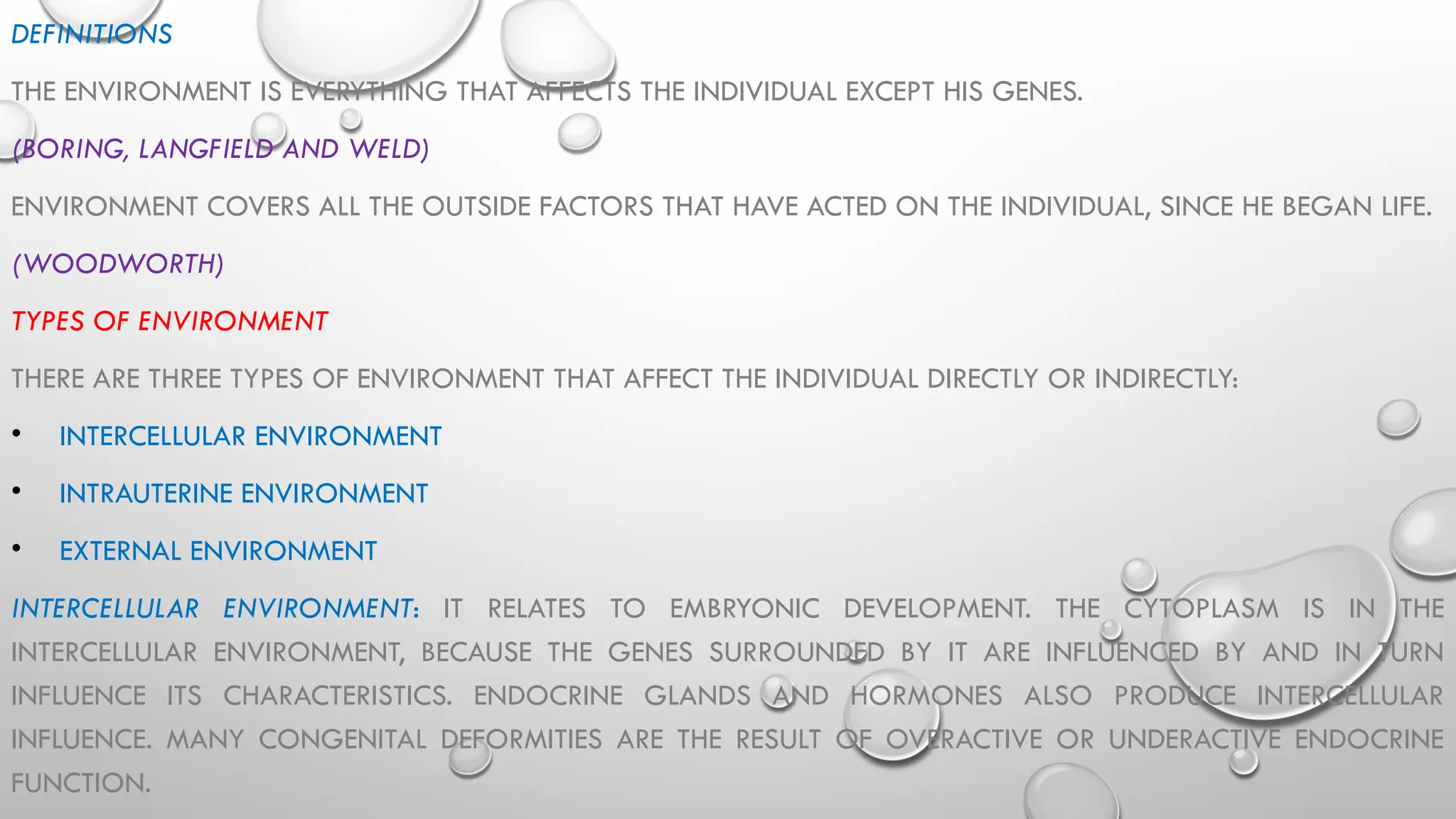 DEFINITIONS
THE ENVIRONMENT IS EVERYTHING THAT AFFECTS THE INDIVIDUAL EXCEPT HIS GENES.
(BORING, LANGFIELD AND WELD)
ENVIRONMENT COVERS ALL THE OUTSIDE FACTORS THAT HAVE ACTED ON THE INDIVIDUAL, SINCE HE BEGAN LIFE.
(WOODWORTH)
TYPES OF ENVIRONMENT
THERE ARE THREE TYPES OF ENVIRONMENT THAT AFFECT THE INDIVIDUAL DIRECTLY OR INDIRECTLY:
• INTERCELLULAR ENVIRONMENT
• INTRAUTERINE ENVIRONMENT
• EXTERNAL ENVIRONMENT
INTERCELLULAR ENVIRONMENT: IT RELATES TO EMBRYONIC DEVELOPMENT. THE CYTOPLASM IS IN THE
INTERCELLULAR ENVIRONMENT, BECAUSE THE GENES SURROUNDED BY IT ARE INFLUENCED BY AND IN TURN
INFLUENCE ITS CHARACTERISTICS. ENDOCRINE GLANDS AND HORMONES ALSO PRODUCE INTERCELLULAR
INFLUENCE. MANY CONGENITAL DEFORMITIES ARE THE RESULT OF OVERACTIVE OR UNDERACTIVE ENDOCRINE
FUNCTION.
 