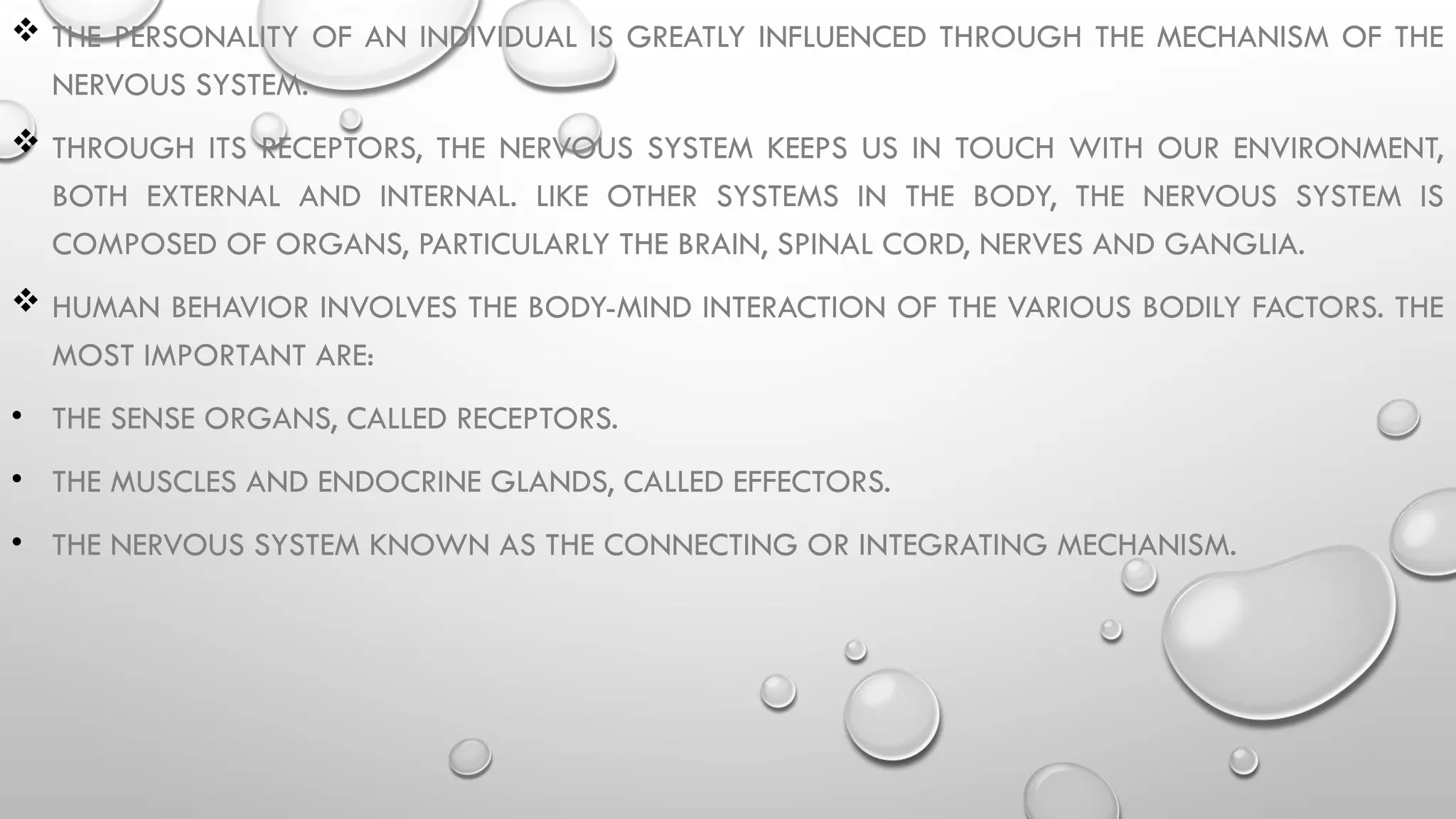  THE PERSONALITY OF AN INDIVIDUAL IS GREATLY INFLUENCED THROUGH THE MECHANISM OF THE
NERVOUS SYSTEM.
 THROUGH ITS RECEPTORS, THE NERVOUS SYSTEM KEEPS US IN TOUCH WITH OUR ENVIRONMENT,
BOTH EXTERNAL AND INTERNAL. LIKE OTHER SYSTEMS IN THE BODY, THE NERVOUS SYSTEM IS
COMPOSED OF ORGANS, PARTICULARLY THE BRAIN, SPINAL CORD, NERVES AND GANGLIA.
 HUMAN BEHAVIOR INVOLVES THE BODY-MIND INTERACTION OF THE VARIOUS BODILY FACTORS. THE
MOST IMPORTANT ARE:
• THE SENSE ORGANS, CALLED RECEPTORS.
• THE MUSCLES AND ENDOCRINE GLANDS, CALLED EFFECTORS.
• THE NERVOUS SYSTEM KNOWN AS THE CONNECTING OR INTEGRATING MECHANISM.
 