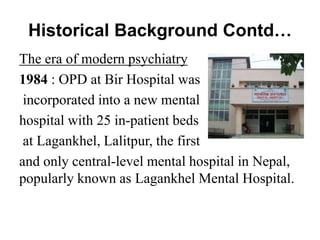 Historical Background Contd…
The era of modern psychiatry
1984 : OPD at Bir Hospital was
incorporated into a new mental
hospital with 25 in-patient beds
at Lagankhel, Lalitpur, the first
and only central-level mental hospital in Nepal,
popularly known as Lagankhel Mental Hospital.
 